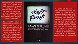 The main image is the title of
the rock group written on an
old tv screen with a black
background. The
background could be plain
to draw attention to the
name of the band and the
title of their new album as
they arte the main things you
see on the poster.
The name of the album is
„human after all‟ this could
relate to their album as it
might have something to do
with them being real artists
„being real humans‟. The
words „after all‟ in their
album title could suggest
that it is their last album as
the words „after all‟ could
suggest that it is the end of a
story
The poster tells the audience
that the album includes the
single „robot rock‟ which is
juxtaposed by the album title
„human after all‟ as they both
contradict each other, one is
stressing to the audience that
they are really humans but the
other tells the audience that
they are not. The band name is
daft punk which suggests they
are not very smart, it also could
b why they contradict
themselves in the poster by
having an album name that
doesn‟t relate to the song title.
 