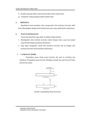 TUGAS METODOLOGI PENELITIAN


      f) Kondisi yang ada dalam sistem diasumsikan tunak (steady state)
      g) Temperatur ruang pengujian dalam kondisi tetap


5.         HIPOTESA
           diperkirakan hasil penelitian akan memperoleh nilai koefisien konveksi lebih
      besar dibandingkan dengan nilai koefisien konveksi yang sudah diteliti sebelumnya.


6.         TUJUAN PENELITIAN
           Tujuan dari penulisan tugas akhir ini adalah sebagai berikut:
      1. Mendapatkan nilai koefisien konveksi terkini dengan suhu, cuaca dan tempat
           yang berbeda dengan penelitian sebelumnya
      2. Agar dapat mengetahui selisih nilai koefisien konveksi saat ini dengan nilai
           koefisien konveksi hasil penelitian sebelumnya


     7.    LANDASAN TEORI
                   Perpindahan panas terjadi secara konveksi dari pelat ke sekeliling atau
          sebaliknya. Perpindahan panas konveksi dibedakan menjadi dua yaitu konveksi bebas
          dan konveksi paksa.




                                Gambar 1 perpindahan Panas Konveksi




          JURUSAN TEKNIK MESIN
          UNIVERSITAS SULTAN AGENG TIRTAYASA
 