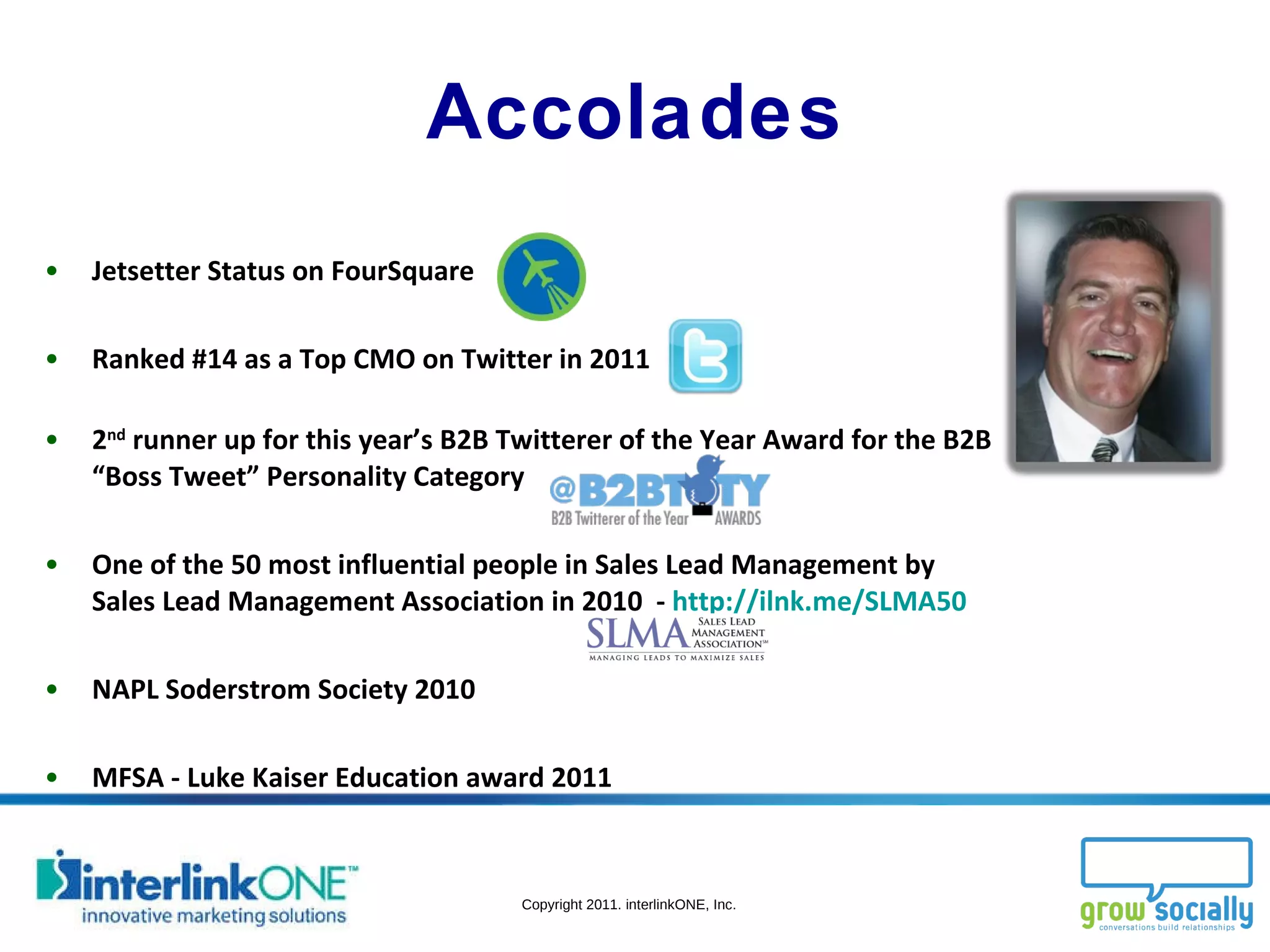 Accolades Jetsetter Status on FourSquare Ranked #14 as a Top CMO on Twitter in 2011  2 nd  runner up for this year’s B2B Twitterer of the Year Award for the B2B “Boss Tweet” Personality Category One of the 50 most influential people in Sales Lead Management by Sales Lead Management Association in 2010  -  http://ilnk.me/SLMA50 NAPL Soderstrom Society 2010 MFSA - Luke Kaiser Education award 2011 