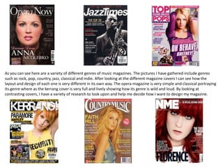 As you can see here are a variety of different genres of music magazines. The pictures I have gathered include genres
such as rock, pop, country, jazz, classical and indie. After looking at the different magazine covers I can see how the
layout and design of each one is very different in its own way. The opera magazine is very simple and classical portraying
its genre where as the kerrang cover is very full and lively showing how its genre is wild and loud. By looking at
contrasting covers, I have a variety of research to look upon and help me decide how I want to design my magazine.

 