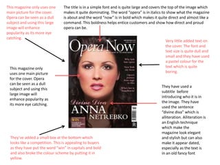 This magazine only uses one
main picture for the cover.
Opera can be seen as a dull
subject and using this large
image will enhance
popularity as its more eye
catching.

The title is in a simple font and is quite large and covers the top of the image which
makes it quite dominating. The word “opera” is in italics to show what the magazine
is about and the word “now” is in bold which makes it quite direct and almost like a
command. This boldness helps entice customers and show how direct and proud
opera can be.

This magazine only
uses one main picture
for the cover. Opera
can be seen as a dull
subject and using this
large image will
enhance popularity as
its more eye catching.

They’ve added a small box at the bottom which
looks like a competition. This is appealing to buyers
as they have put the word “win” in capitals and bold
and also broke the colour scheme by putting it in
yellow.

Very little added text on
the cover. The font and
text size is quite dull and
small and they have used
a pastel colour for the
text which is quite
boring.
They have used a
subtitle before
introducing who it is in
the image. They have
used the sentence
“divine diva” which is
alliteration. Alliteration is
an English technique
which make the
magazine look elegant
and stylish but can also
make it appear dated,
especially as the text is
in an old fancy font

 