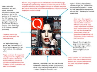 Title – the title is
monolythic and very
simple but quite
dominating over the page
as it covers part of the
picture. For Q magazine
the title is always a red
square with a white ‘Q’
giving the magazine its
own identity therefor its
okay for some of the logo
to be covered due to its
popularity.

Picture - Only using one picture which dominates the whole page
making it very eye catching. The colours within the picture are also
very bold and daring which suggests the type of story the magazine
will contain making the magazine more appealing. The picture is very
dark which has links to rock.

Top bar – text is quite spread out
rather than tight and is a small size
possibly to show how it’s a known
fact how the magazine is so popular
and they don’t need to print this fact
big and bold.

They have placed the
barcode underneath the
magazine name

Cover text – the magazine
Makes up for lack of pictures
with text. They have used
different fonts which adds
variety and takes it away from
being simple and boring. The
font size also increases the
higher up the list you go
possibly stating which part of
the content is more important
and interesting.

Use readers knowledge – “3
words” was the title of one of
Cheryl Coles singles so her fans
could relate to this and boost
sales.

Layout - Everything on the
page is very square shape
and straight edges but they
break this mould by
introducing this circular
shape

Target audience – Q magazine is
usually aimed at a slightly more
mature audience than teens
however Cheryl Cole attracts
younger fans which widens the
audience for this issue which will
help to boost sales.

Headline - Main HEADLINE: very eye catching
and simple – states the person in the pictures
name and a one word header which is “rocks”
– evident the genre of music is rock

Colour scheme - The colour scheme
for this cover is black white and red
which is very basic but effective for
this cover and what its trying to
achieve

 