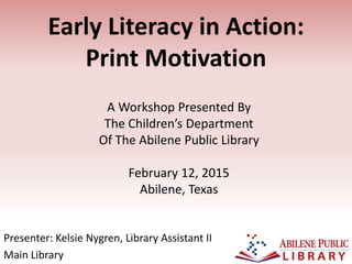 Early Literacy in Action:
Print Motivation
Presenter: Kelsie Nygren, Library Assistant II
Main Library
A Workshop Presented By
The Children’s Department
Of The Abilene Public Library
February 12, 2015
Abilene, Texas
 