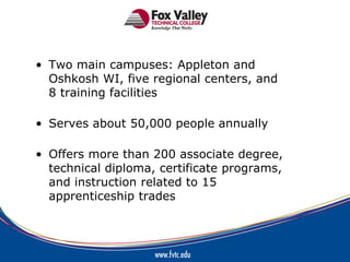 • Two main campuses: Appleton and
  Oshkosh WI, five regional centers, and
  8 training facilities

• Serves about 50,000 people annually

• Offers more than 200 associate degree,
  technical diploma, certificate programs,
  and instruction related to 15
  apprenticeship trades
 