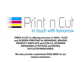 PRINT N CUT is offering services in VINYL, FLEX
and SCREEN PRINTING for BRANDING, MAKING
 PRODUCT DISPLAYS and STALLS, INTERIOR
     DESIGNING of OFFICES and RETAIL
          OUTLETS/FRENCHISES.

We also provide customized GIVE AWAY to our
             valued customers.
 