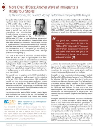 •
•
•
•

•

•

•

Move Over, HPCers: Another Wave of Immigrants is
Hitting Your Shores
By Steve Conway, IDC Research VP, High Performance Computing/Data Analysis

Let’s look at the waves of new users and their requirements. In 1976, the CRAY-1 supercomputer was delivered to its first customer, Los Alamos National Laboratory
(LANL), as a blazingly fast hardware platform with no operating system. Not to worry: LANL and others in the first
wave of HPC users, primarily government and university
researchers, typically had enough in-house technical savvy and personnel to write software themselves when the
need was critical.
The second wave of adoption carried HPC into industry,
initially the automotive and aerospace sectors, starting
in the late 1970’s. These users required HPC vendors to
provide not only an operating system and other system
software, but to port the key third-party ISV applications
needed to run the users’ industry-specific problems — and
to run the applications with the reliability expected in production computing environments.
The third important wave of HPC market growth began
with the birth of the cluster in the late 1990s and took off
in earnest in 2002. Since that year, clusters have almost

25TH

ANNIVERSARY

How important is SC to the global
HPC community?

How important is SC? I am always amazed how many
people come to SC from around the world. Frequently the
best new ideas (as seen in awards from Gordon Bell to
Best Paper) are from around the world too. HPC is truly and
international field and SC is the best place to see it all.
– Jeff Hollingsworth, University of Maryland

Print ‘n Fly

|

November 2013

single-handedly driven the rapid growth in the HPC market and are now the dominant species of technical servers,
representing about two-thirds of HPC systems sold each
year. The compelling price/(peak) performance of clusters further democratized the HPC market, allowing even
SMBs and SMSOs (small and medium-size science organizations) to benefit from this game-changing technology.

“

The global HPC market’s enormous
expansion from about $2 billion in
1990 to $21.9 billion in 2012 has been
heavily driven by successive waves of
new users, with each new group of
arrivals carrying its own expectations
and opportunities.

“

The global HPC market’s enormous
expansion from about $2 billion
in 1990 to $21.9 billion in 2012 has
been heavily driven by successive
waves of new users, with each new
group of arrivals carrying its own
expectations and opportunities.
Growth-bringing newcomers have
Steve Conway
generally been welcomed to the
fold by prior HPC users — especially those who remember the post-Cold War market dip of the early 1990s, when
there were serious concerns about the long-term viability
of supercomputing. Xenophobia from the HPC establishment has been blessedly rare (although I recall giving a
talk on SMB users at ISC a few years ago and hearing a
few HPC stalwarts in the audience sniff, “That’s not high
performance computing.”).

And now it’s time to roll out the red carpet for another
new wave of users: organizations that are migrating to
HPC to perform high performance data analysis (HPDA),
sometimes in near-real time, using graph analytics,
semantic analysis and other advanced methods.
Examples of large organizations in this category include
PayPal, which IDC estimates has saved over $700 million
by adopting HPC for real-time detection of online consumer fraud; German pharmaceutical firm Schroedinger,
which now screens massive numbers of drug candidates
in the public cloud; and the U.S. Government’s Centers
for Medicare and Medicaid Services, which has been
evaluating how HPC can help to capture more of the $100
million-plus lost annually to fraud in the programs CMS
oversees. Smaller first-time adopters come in many shapes
and sizes.
Examples here include horizontal players such as Emcien
(Atlanta, GA), whose cloud-based fraud detection algorithm is used everywhere from classified government to
retailers; and vertical players like Apixio (San Mateo, CA),
which applies graphing to heterogeneous medical data to
assess risks, help manage patient populations, and balance quality and costs for large providers.
IDC forecasts that thanks to new arrivals like these, along
with organic growth, the worldwide HPC market will
continue its healthy growth curve to reach $30 billion in
2017. It’s an exciting time to be part of this community.
10

 