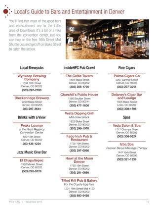 •
•
•
•

•

•

•

Local’s Guide to Bars and Entertainment in Denver

You’ll find that most of the good bars
and entertainment are in the LoDo
area of Downtown. It’s a bit of a hike
from the convention center, but you
can hop on the free 16th Street Mall
Shuttle bus and get off on Blake Street
to catch the action.

Local Brewpubs

insideHPC Pub Crawl

Fine Cigars

Wynkoop Brewing
Company

The Celtic Tavern

Palma Cigars Co

1801 Blake Street
Denver, CO 80202

2207 Larimer Street
Denver, CO 80205

(303) 308-1795

(303) 297-3244

Churchill’s Public House

Delaney’s Cigar Bar
and Lounge

1634 18th Street
Denver, CO 80202

(303) 297-2700

Breckenridge Brewery
2220 Blake Street
Denver, CO 80205

1560 Boulder Street
Denver, CO 80211

(303) 477-1600

303-297-3644

Drinks with a View
Peaks Lounge

(303) 308-1795

Vesta Dipping Grill
Mid-crawl snack
1822 Blake Street
Denver, CO 80202

at the Hyatt Regency
Convention Center

(303) 296-1970

650 15th Street
Denver, CO 80202

Fado Irish Pub 
Restaurant

303-436-1234

1735 19th Street
Denver, CO 80202

Jazz Music Dive Bar
El Chapultepec
1962 Market Street
Denver, CO 80202

(303) 295-9126

1805 Blake Street
LoDo, CO 80202

(303) 297-0066

Howl at the Moon
Denver

Spas
Veda Salon  Spa
1717 Champa Street
Denver, CO 80202

(303) 308-0524

Izba Spa
Russian Banya Massage Therapy
1441 York Street
Denver, CO 80206

(303) 321-1239

1735 19th Street
Denver, CO 80202

(303) 291-0880

Tilted Kilt Pub  Eatery
For the Coyote Ugly fans
1201 16th Street Mall #120
Denver, CO 80202

(303) 893-5458
Print ‘n Fly

|

November 2013

12

 