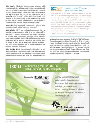 Brian Sparks: Marketing to government certainly adds
a little complexity. What you did on the commercial side
may not be okay on the Government side. For example,
giveaways at shows are pretty much a no-no, so you really need to change the way you get government labs to
remember you. To me, it’s talking with them at their level.
Remove all of the marketing BS and stick with the technical facts and get across your points on why you believe
your solution is a match to their initiative/project.

insideHPC: How important is it to maintain a balanced international approach to HPC marketing programs?
Scot Schultz: HPC and technical computing has no
boundaries, even more-so today it is not only used by
nearly every country, information and data is exchanged
on a global scale. Humanity is naturally driven to resolve
understanding of key issues; like global warming, earthquake and severe weather prediction, and finding cures
for illness to name a few. Awareness for new technology
and HPC advancements is just as important to even the
smallest nations of the world.
Brian Sparks: Scot is absolutely right. Going back to our
work with the HPC Advisory Council, the Student Cluster
Competitions are very much a global competition. Apart
from the usual suspects, we have had teams from South

25TH

ANNIVERSARY

How important is SC to the
global HPC community?

How important is SC? One downside of HPC is that we
tend to be scattered everywhere, with just a few people
at each organization. SC is *the* place to meet up with
other people involved in similar HPC work, from around the
globe. I can’t tell you how many of my own research collaborations have started through meeting someone at SC who
was interested in similar problems. That’s why I’ve been a
faithful participant ever since my first visit at SC89. I get so
much out of the networking opportunities.
– Cherri Pancake, Oregon State University
Africa (who was the winner at the HPCAC-ISC’13 Student
Cluster Competition), Costa Rica, and for 2014 we expect
a team from Brazil to enter, marking the first time a South
American team has entered the competition. I think you
will always see a weighted approach in terms of marketing programs targeting North America, Europe and Asia,
but more and more companies should be looking in the
southern hemisphere if they aren’t already.

See how teams of international
undergraduate students race to
demonstrate their greatest performance
in designing their own cluster.
Join us in Leipzig, Germany to witness
the best and the brightest on the exhibit
floor during ISC’14.

Visit us to learn more
at Booth #3518

Print ‘n Fly

|

November 2013

15

 