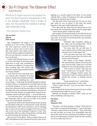 •
•
•
•

•

•

•

Sci-Fi Original: The Observer Effect
by Rich Brueckner

Minute as its impact may be in our physical universe, the fact of quantum entanglement is this:
If one logically inexplicable thing is known to
exist, then this permits the existence of all logically inexplicable things.
– Brian McGreevy, Hemlock Grove
The Accident
6:02 am
PDX Airport
Jake straightened his badge as he
walked up to the security checkpoint.
The TSA supervisor would be onsite
already as always, but it wasn’t about
that. Jake liked to look sharp and the
dream he had last night had rattled him.
He was sure that his coworkers would
see it on his face.
It didn’t help that the dream was still
so vivid in his mind. It had taken place
right here at work, only something in
the dream was different. A feeling more
than anything, Jake still carried with
him the overpowering sensation that he
was being watched.
As he took his seat at the body scanner controls, Jake wondered if he had
made a mistake downloading the Shadow App. It was something new, and
very exciting — technology that enabled people to remember their dreams. As instructed, he recorded them into the
worldwide database. It was so simple after all, just tapping a few characters into his smart phone in the middle of
the night. But as he continued using Shadow, the more effective it became. Dreams no longer faded. Instead, he carried them around with him all day — even the bad ones.
“You look tired, Jake,” said Father Joseph as he entered
the checkpoint with an extra cup of coffee in his hands.
“Care for a Hair Bender Americano?”
A gaunt man in his sixties, the priest had struck up quite
the friendship with Jake over the past few weeks. He liked
his Stumptown coffee from downtown, and by bringing
Jake an extra, he was able to smuggle in his own cup each
day on his way to the meditation chapel at C Gate. They
would often talk over coffee during breaks, and Jake liked
to call him Joseph, the Explainer of Dreams.
Jake was new to the agency. After a couple of tours as an
MP in the Balkans he had wandered from job to job, moonPrint ‘n Fly

|

November 2013

lighting as a security guard at the docks. It was mostly
solitude there, a time of healing for him after accidently
shooting an unarmed man in Serbia.
The man had stolen bread from the PX and ran from
Jake while he was on patrol. In the dark, the pointy
baguette in the man’s hand looked like a knife.
Now Jake took the coffee from his friend and set it on
the console. He could use the caffeine after his rough night.
“Same dream again?” Father Joe asked.
Jake nodded; he raised his hands to describe the box he
had held in the dream, the one with the sounds of breathing inside. As he did, his arm knocked the cup of Stumptown onto the console.
“Dammit!” Jake exclaimed, wiping up
the coffee with his handkerchief. “I’ll be
screwed if I messed this thing up.”
“I’m sorry, Jake. We can talk later. If
you’re ready to test it, I’d like to get scanned
and get on over to the chapel now.”
As he did each and every day, Father
Joe raised his hands above his head as the
scanner did its business.
Jake looked at the display absently.
The monochrome readout was always the
same, but not today. Father Joe’s scan had
shifted red. No concealed objects, just red.
“This scanner is hosed,” Jake said out
loud. “I better test it on myself.” He motioned his colleague Jenkins across the
checkpoint to take his station and then he
entered the scanner. It whirred around
him.
“Looks normal to me,” said Jenkins.
Jake walked around to the display to take a look.
“That’s so odd,” he said. “You ever see colors come out
of this thing?”
Jenkins shook his head and returned to his post as Jake
watched the priest make his way to C gate.
Redshift, he thought to himself. That’s what you see
when something’s moving away.
The Heist
6:20 am
Elephant’s Deli
“Security is all about degrees of belief,” Pritis told his
son as their car entered the parking lot. “Look at that sign:
“Premises under 24 Hour Surveillance.” They think they
are safe, but they are wrong. Your grandfather kept telling me this after he lost everything in the Balkans. People
always want themselves and their stuff to be safe, but they
can never really truly have it.”
21

 