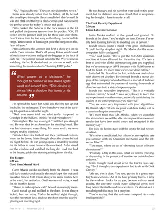 “No,” Papa said to me. “They can only claim they have it.”
Kotas was already taller than his father. At 16, he had
also developed into quite the accomplished thief as well. It
was still dark and the boy’s black clothes and hoodie were
the perfect cover for today’s smash and grab.
Pritis parked the Subaru in the back corner of the lot
and pulled the jammer remote from his pocket. “OK, I’ll
switch on the jammer and you hit those cars over there.
I can’t leave it on for too long as this thing has incredible
range. Your cousin in Russia got quite the bargain on this,
I can tell you.”
Pritis activated the jammer and kept a close eye on his
watch. Two minutes. That’s all young Kotas would need
to break four windows and grab the baggage in the back of
each car. The jammer would scramble the Wi-Fi cameras
watching the lot. It shorted-out car alarms as well, with
something his cousin called a “Rotating EMP pulse.”

“

What power at a distance,” he
thought to himself as the street lights
went out around him. “This device is
almost like a shadow that turns on its
source.

“

He opened the hatch for Kotas and the boy ran up and
loaded in the stolen gear. They then drove out of the parking lot, quiet as a cat in the night.
“Dad, you never told me what really happened to
Grandpa in the Balkans. I think I’m old enough now.”
Pritis sighed. The boy was right. “I will tell you straight
out. He was shot by an American for stealing bread. The
war had destroyed everything. My mom and I, we were
hungry and he went out.”
Pritis felt his voice trail off and they continued on in silence. As he drove, Pritis thought about the dream he had
the night before. He was young again, a small boy waiting
for his father to come home with some food. As he stared
out the window and watched the long dirt road that lead
to the house, gold coins starting raining from the sky.
The Escape
6:22 am
Good Sam Mental Ward
Garth Meeks awoke suddenly from his dream. It was
still dark outside and usually the meds kept him out until
breakfast time at 8:00. It was always the same routine here
in the ward, but not today. Garth was scared today, scared
for his brother, Justin.
“I have to make a phone call,” he said to an empty room.
Garth stood up and walked to the door. It was always
locked, but not today. Today he walked right through,
past the reception desk and out the door into the pale beginnings of morning light.
Print ‘n Fly

|

November 2013

He was hungry and his bare feet were cold on the pavement, but the deli next door was closed. Best to keep moving, he thought. I have to make a call.
The Dark Gravity Experiment
7:30 am
Cloud Labs International
Justin Meeks nodded to the guard and greeted Dr.
Brandt at the door. “You’re right on time, Doctor. I’ve really been looking forward to meeting you in person.”
Brandt shook Justin’s hand with great enthusiasm.
“I could hardly sleep last night, Mr. Meeks. Are the supercomputers fully configured?”
“Yes,” said Justin. “We’ve got the 512-Qubit quantum
machine at Ames allocated for the entire day. It’s been a
bear to deal with all the preprocessing data you supplied,
but we’ve spun up an AWS instance with 50,000 cores to
feed the beast. It’s more than we’ve ever done before.”
Justin led Dr. Brandt to the lab, which was decked out
with dozens of displays. He showed Brandt a status display of the company’s cloud software, a marvel of technology that automated the process of turning thousands of
cloud servers into a virtual supercomputer.
Brandt was noticeably impressed. “This is a veritable
mission control,” he said. “I was very pleased to learn that
my experiment won the contest, especially considering the
quality of the other proposals you received.”
“Yes, we were very impressed with your algorithms,
Dr. Brandt. My CTO tells me your work here today will be
a quantum leap for cosmology.”
“It’s more than that, Mr. Meeks. When we complete
this simulation, we will be able to compare it to measured
results that have been sealed away and encrypted in this
memory key.”
The look on Justin’s face told the doctor he did not understand.
“It’s rather complicated, but please let me explain. Are
you familiar with the Quantum mechanics and the Observer Effect?”
“You mean, where the act of observing has an effect on
the outcome?”
“Precisely. Only in this case, what we will be proving,
or disproving, is the presence of an observer outside of our
universe.”
Justin thought hard about what the Doctor was saying. “But I thought your experiment had to do with Dark
Gravity.”
“Ah yes, yes it does. You see, gravity is a great mystery to us scientists. Out of the four primary forces, it is by
far the weakest. Lucky for us, yes, because without weak
gravity, the universe would have collapsed upon itself
long before life itself could have evolved. It’s almost as if it
was designed that way for a purpose.
“You’re saying that the universe conspired to create
intelligent life?”

22

 