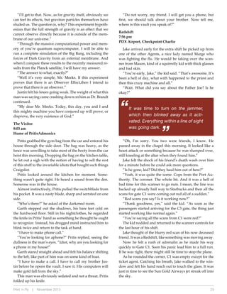 The Visitor
8:03 am
Home of Pritis Admonics
Pritis grabbed the gym bag from the car and entered his
house through the side door. The bag was heavy, as the
fence was unwilling to take most of the booty from the car
heist this morning. Dropping the bag on the kitchen table,
he let out a sigh with the notion of having to sell the rest
of this stuff to the invariable idiots that bought such things
Craigslist.
Pritis looked around the kitchen for moment. Something wasn’t quite right. He heard a sound from the den.
Someone was in the house.
Almost instinctively, Pritis pulled the switchblade from
his pocket. It was a nasty blade, sharp and serrated on one
side.
“Who’s there?” he asked of the darkened room.
Garth stepped out the shadows, his bare feet cold on
the hardwood floor. Still in his nightclothes, he regarded
the knife in Pritis’ hand as something he thought he ought
to recognize. Instead, his drugged mind instructed him to
blink twice and return to the task at hand.
“I have to make a phone call.”
“You’re looking for aphone?” Pritis replied, seeing the
dullness in the man’s eyes. “Idiot, why are you looking for
a phone in my house!”
Garth stared straight ahead and felt his balance shifting
to the left, like part of him was on some kind of boat.
“I have to make a call. I have to call my brother Justin before he opens the vault. I saw it. His computers will
make gold fall from the sky.”
This man was obviously sedated and not a threat. Pritis
folded up his knife.
Print ‘n Fly

|

November 2013

“Do not worry, my friend. I will get you a phone, but
first, we should talk about your brother. Now tell me,
where is this vault you speak of?”
Redshift
7:56 pm
PDX Airport, Checkpoint Charlie
Jake arrived early for the extra shift he picked up from
one of the other Agents, a nice lady named Marge who
was fighting the flu. He would be taking over the scanner from Mason, kind of a squirrelly kid with thick glasses
and bad skin.
“You’re early, Jake,” the kid said. “That’s awesome. It’s
been a hell of day, what with happened to the priest and
then this crazy machine and all.”
“Wait. What did you say about the Father Joe? Is he
okay?”

“

It was time to turn on the jammer,
which then blinked away as it activated. Everything within a line of sight
was going dark.

“

“I’ll get to that. Now, as for gravity itself, obviously we
can feel its effects, but graviton particles themselves have
eluded us. The question is, why? This experiment hypothesizes that the full strength of gravity is an effect that we
cannot observe directly because it is outside of the membrane of our universe.”
“Through the massive computational power and memory of you’re quantum supercomputer, I will be able to
run a complete simulation of the Big Bang, including the
forces of Dark Gravity from an external membrane. And
when I compare these results to the recently measured results from the Planck satellite, I will have my answer.
“The answer to what, exactly?”
“Well it’s very simple, Mr. Meeks. If this experiment
proves that there is an Observer Effect, then I intend to
prove that there is an observer.”
Justin felt his knees going weak. The weight of what this
man was saying came crashing down on him as Dr. Brandt
continued.
“My dear Mr. Meeks. Today, this day, you and I and
this mighty machine you have conjured up will prove, or
disprove, the very existence of God.”

“Oh, I’m sorry. You two were friends, I know. He
passed away in the chapel this morning. It looked like a
heart attack or something because he was slumped over,
still kneeling at the altar when they found him.”
Jake felt the shock of his friend’s death wash over him
for a minute before he could ask more questions.
“Is he gone, kid? Did they haul him out of here?”
“Yeah, it was quite the scene. Cops from the Port Authority. The coroner. The whole bit. And it was a hell of
bad time for this scanner to go nuts. I mean, the line was
backed up already half way to Starbucks and then all the
scans for gate C1 were coming out red all of a sudden.”
“Red scans you say? Is it working now?”
“Thank goodness, yes,” said the kid. “As soon as the
passengers started arriving for the C3 gate, the thing just
started working like normal again.”
“You’re saying all the scans from C1 were red?”
The kid nodded and returned to the scanner controls for
the last hour of his shift.
Jake thought of the blurry red scan of his now deceased
friend. It was a Redshift, like something was moving away.
Now he felt a rush of adrenalin as he made his way
quickly to Gate C1. Soon his panic lead him to a full run.
If he was right, there might still be time to stop the plane.
As he rounded the corner, C1 was empty except for the
ticket agent. Catching his breath, Jake walked to the window and felt his hand reach out to touch the glass. It was
just in time to see the Sun Gold Airways jet streak off into
the sky.
23

 