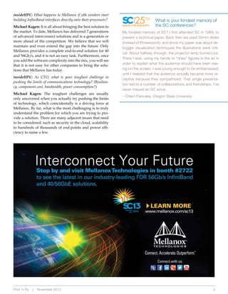 insideHPC: What happens to Mellanox if x86 vendors start
building InfiniBand interfaces directly onto their processors?
Michael Kagan: It is all about bringing the best solution to
the market. To date, Mellanox has delivered 7 generations
of advanced interconnect solutions and is a generation or
more ahead of the competition. We believe that we will
maintain and even extend the gap into the future. Only
Mellanox provides a complete end-to-end solution for 40
and 56Gb/s, and it is not an easy task. Furthermore, once
you add the software complexity into the mix, you will see
that it is not easy for other companies to bring the solutions that Mellanox has today.

insideHPC: As CTO, what is your toughest challenge in
pushing the limits of communications technology? (Resiliency, component cost, bandwidth, power consumption?)
Michael Kagan: The toughest challenges are usually
only uncovered when you actually try pushing the limits
of technology, which coincidentally is a driving force at
Mellanox. By far, what is the most challenging is to truly
understand the problem for which you are trying to provide a solution. There are many adjacent issues that need
to be considered; such as security in the cloud, scalability
to hundreds of thousands of end-points and power efficiency to name a few.

Print ‘n Fly

|

November 2013

25TH

ANNIVERSARY

What is your fondest memory of
the SC conferences?

My fondest memory of SC? I first attended SC in 1989, to
present a technical paper. Back then we used 35mm slides
(instead of Powerpoint), and since my paper was about debugger visualization techniques the illustrations were critical. About halfway through, the projector lamp burned out.
There I was, using my hands to “draw” figures in the air in
order to explain what the audience should have been seeing on the screen. I was young enough to be embarrassed,
until I realized that the audience actually became more receptive because they sympathized. That single presentation led to a number of collaborations and friendships. I’ve
never missed an SC since.
– Cherri Pancake, Oregon State University

4

 