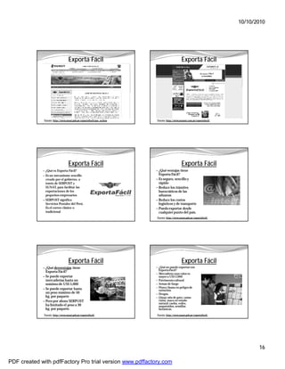 10/10/2010




                                   Exporta Fácil                                              Exporta Fácil




              Fuente: http://www.sunat.gob.pe/exportaFacil/que_es.htm    Fuente: http://www.serpost.com.pe/exportafacil/




                                   Exporta Fácil                                              Exporta Fácil
             — ¿Qué es Exporta Fácil?                                   — ¿Qué ventajas tiene
             — Es un mecanismo sencillo                                   Exporta Fácil?
               creado por el gobierno, a                                — Es seguro, sencillo y
               través de SERPOST y                                        rápido
               SUNAT, para facilitar las                                — Reduce los trámites
               exportaciones de los                                       burocráticos de las
               pequeños empresarios                                       aduanas
             — SERPOST significa                                        — Reduce los costos
               Servicios Postales del Perú.                               logísticos y de transporte
               Es el correo clásico o                                   — Puedo exportar desde
               tradicional                                                cualquier punto del país.
                                                                         Fuente: http://www.sunat.gob.pe/exportaFacil/




                                   Exporta Fácil                                              Exporta Fácil
             — ¿Qué desventajas tiene                                   — ¿Qué no puedo exportar con
                                                                          Exporta Fácil?
               Exporta Fácil?
                                                                        — Mercadería cuyo valor es
             — Se puede exportar                                          mayor a US$ 5,000
               mercaderías hasta un                                     — Patrimonio cultural
               máximo de US$ 5,000                                      — Armas de fuego
                                                                        — Flora y fauna en peligro de
             — Se puede exportar hasta                                    extinción
               un peso máximo de 50                                     — Drogas.
               kg. por paquete                                          — Otros: uña de gato, camu-
             — Pero por ahora SERPOST                                     camu, maca en estado
                                                                          natural, caoba, cedro,
               ha limitado el peso a 30                                   auquénidos, semillas
               kg. por paquete.                                           botánicas.
              Fuente: http://www.sunat.gob.pe/exportaFacil/              Fuente: http://www.sunat.gob.pe/exportaFacil/




                                                                                                                                  16

PDF created with pdfFactory Pro trial version www.pdffactory.com
 