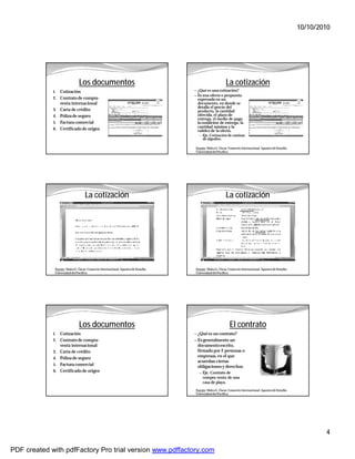 10/10/2010




                               Los documentos                                                             La cotización
             1.   Cotización                                                        — ¿Qué es una cotización?
                                                                                    — Es una oferta o propuesta
             2. Contrato de compra-                                                   expresada en un
                  venta internacional                                                 documento, en donde se
                                                                                      detalla el precio del
             3. Carta de crédito                                                      producto, la cantidad
             4. Póliza de seguro                                                      ofrecida, el plazo de
                                                                                      entrega, el medio de pago,
             5. Factura comercial                                                     la condición de entrega, la
                                                                                      cantidad mínima y la
             6. Certificado de origen                                                 validez de la oferta.
                                                                                       — Eje. Cotización de camisas
                                                                                          de algodón.

                                                                                     Fuente: Malca G. Óscar. Comercio Internacional. Apuntes de Estudio.
                                                                                     Universidad del Pacífico.




                                   La cotización                                                          La cotización




              Fuente: Malca G. Óscar. Comercio Internacional. Apuntes de Estudio.    Fuente: Malca G. Óscar. Comercio Internacional. Apuntes de Estudio.
              Universidad del Pacífico.                                              Universidad del Pacífico.




                               Los documentos                                                                El contrato
             1.   Cotización                                                        — ¿Qué es un contrato?
             2.   Contrato de compra-                                               — Es generalmente un
                  venta internacional                                                 documento escrito,
             3.   Carta de crédito                                                    firmado por 2 personas o
             4.   Póliza de seguro                                                    empresas, en el que
                                                                                      acuerdan ciertas
             5.   Factura comercial                                                   obligaciones y derechos.
             6.   Certificado de origen                                                — Eje. Contrato de
                                                                                         compra-venta de una
                                                                                         casa de playa.
                                                                                     Fuente: Malca G. Óscar. Comercio Internacional. Apuntes de Estudio.
                                                                                     Universidad del Pacífico.




                                                                                                                                                                   4

PDF created with pdfFactory Pro trial version www.pdffactory.com
 