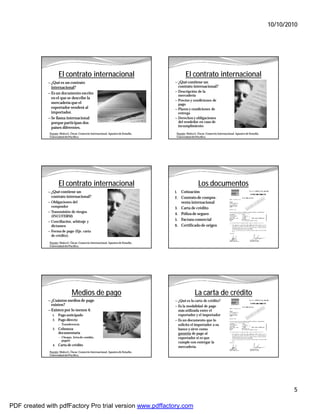 10/10/2010




                     El contrato internacional                                               El contrato internacional
             — ¿Qué es un contrato                                                  — ¿Qué contiene un
               internacional?                                                            contrato internacional?
                                                                                    — Descripción de la
             — Es un documento escrito
                                                                                      mercadería
               en el que se describe la
                                                                                    — Precios y condiciones de
               mercadería que el                                                      pago
               exportador venderá al                                                — Plazos y condiciones de
               importador.                                                            entrega
             — Se llama internacional                                               — Derechos y obligaciones
               porque participan dos                                                  del vendedor en caso de
               países diferentes.                                                     incumplimiento

              Fuente: Malca G. Óscar. Comercio Internacional. Apuntes de Estudio.    Fuente: Malca G. Óscar. Comercio Internacional. Apuntes de Estudio.
              Universidad del Pacífico.                                              Universidad del Pacífico.




                     El contrato internacional                                                        Los documentos
             — ¿Qué contiene un                                                     1.    Cotización
               contrato internacional?                                              2. Contrato de compra-
             — Obligaciones del                                                           venta internacional
               comprador                                                            3. Carta de crédito
             — Transmisión de riesgos
                                                                                    4. Póliza de seguro
               (INCOTERM)
             — Conciliación, arbitraje y
                                                                                    5. Factura comercial
               dictamen                                                             6. Certificado de origen
             — Forma de pago (Eje. carta
               de crédito).
              Fuente: Malca G. Óscar. Comercio Internacional. Apuntes de Estudio.
              Universidad del Pacífico.




                                Medios de pago                                                     La carta de crédito
             — ¿Cuántos medios de pago                                              — ¿Qué es la carta de crédito?
               existen?                                                             — Es la modalidad de pago
             — Existen por lo menos 4:                                                más utilizada entre el
                1. Pago anticipado                                                    exportador y el importador
                2. Pago directo                                                     — Es un documento que lo
                     —   Transferencia                                                solicita el importador a su
                3.   Cobranza                                                         banco y sirve como
                     documentaria                                                     garantía de pago al
                     —   Cheque, letra de cambio,                                     exportador si es que
                         pagaré
                                                                                      cumple con entregar la
                4. Carta de crédito
                                                                                      mercadería.
              Fuente: Malca G. Óscar. Comercio Internacional. Apuntes de Estudio.
              Universidad del Pacífico.




                                                                                                                                                                   5

PDF created with pdfFactory Pro trial version www.pdffactory.com
 