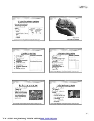 10/10/2010




                        El certificado de origen
              — ¿Con qué países tenemos
                preferencias arancelarias
                con el certificado de
                origen?
              — Otros SGP
                                                                                                                                Semana 9
                    — Japón
                    — Estados Unidos y Puerto
                     Rico
                    — Canadá
                    — Turquía                                                                                                                           Skype: cepemi
               Fuente: www.mincetur.gob.pe (Administración de certificados de origen)                                                      Prof. César Pérez Minchola




                                 Los documentos                                                               La lista de empaque
              7.    Lista de empaque                                                            — ¿Qué es la lista de
                    (packing list)                                                                empaque?
              8.    Conocimiento de
                    embarque                                                                    — También conocido como
              9.    Certificado fitosanitario /                                                   “packing list” o “lista de
                    zoosanitario                                                                  contenido”
              10.   Certificado sanitario                                                       — Es un documento que
              11.   Declaración única de                                                          detalla las mercancías
                    aduanas (DUA)                                                                 embarcadas que
              12.   Declaración simplificada                                                      conforman la carga. Es
                    (D/S)                                                                         llenado por el
              13.   Orden de embarque.                                                            exportador.

                                                                                              Fuente: González Montenegro, Yanina. Guía para importar y exportar paso a paso.




                              La lista de empaque                                                             La lista de empaque
              — ¿Qué es lo que indica el                                                        — ¿Qué es lo que indica el
                   “packing list”?                                                                “packing list”?
              — Especifica las partes en                                                        — Lo indica de la siguiente
                   que ha sido fraccionada                                                        manera:
                   la carga para su traslado                                                        — Cantidad de bultos
                   internacional desde el                                                           — Contenido de cada bulto
                   país de origen hasta el                                                          — Peso y dimensiones de
                   país destino.                                                                      la mercadería
                                                                                                    — Groso y calidad de las
                                                                                                      mercaderías.

            Fuente: González Montenegro, Yanina. Guía para importar y exportar paso a paso.   Fuente: González Montenegro, Yanina. Guía para importar y exportar paso a paso.




                                                                                                                                                                                    9

PDF created with pdfFactory Pro trial version www.pdffactory.com
 