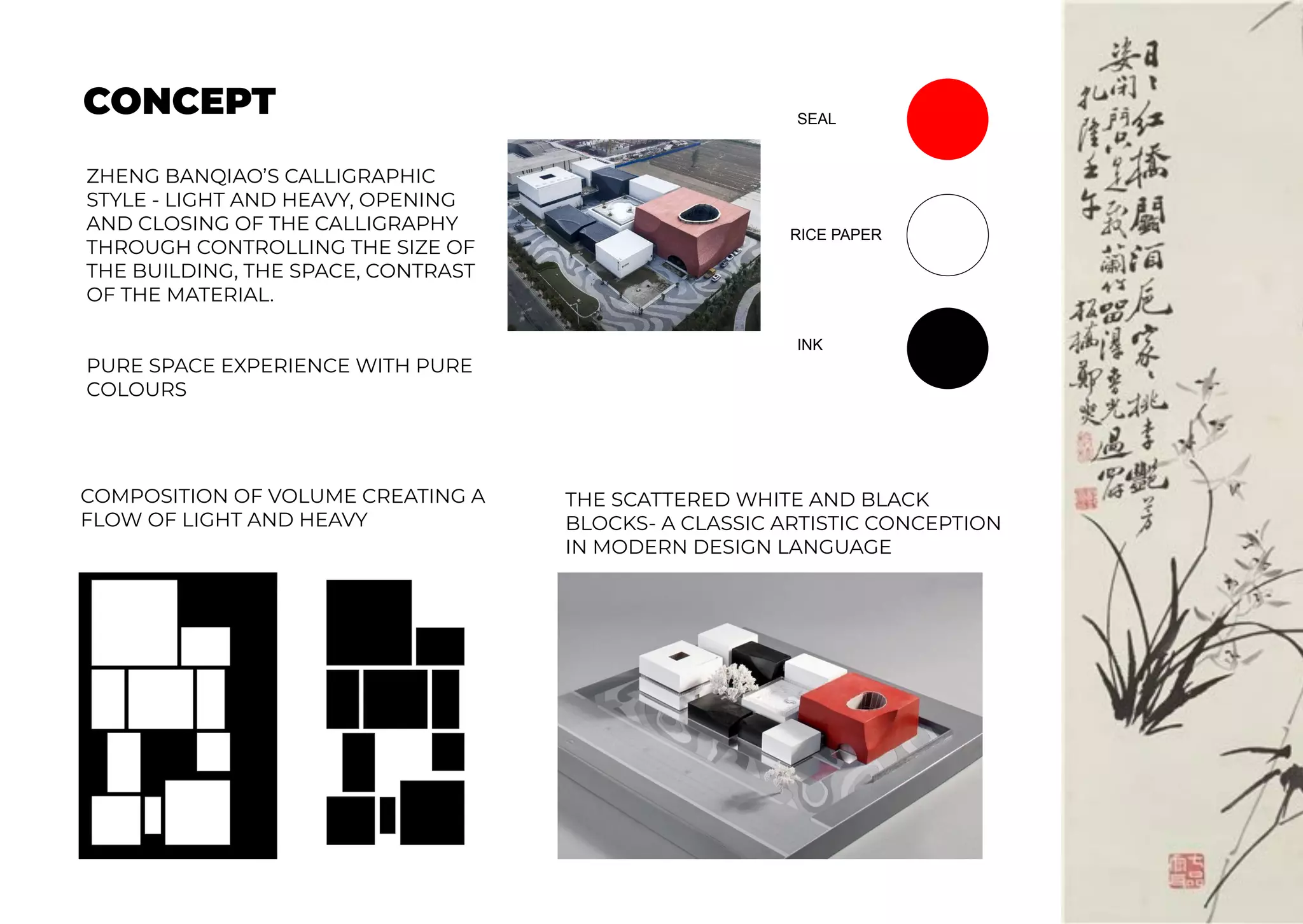 CONCEPT SEAL
RICE PAPER
INK
ZHENG BANQIAO’S CALLIGRAPHIC
STYLE - LIGHT AND HEAVY, OPENING
AND CLOSING OF THE CALLIGRAPHY
THROUGH CONTROLLING THE SIZE OF
THE BUILDING, THE SPACE, CONTRAST
OF THE MATERIAL.
PURE SPACE EXPERIENCE WITH PURE
COLOURS
THE SCATTERED WHITE AND BLACK
BLOCKS- A CLASSIC ARTISTIC CONCEPTION
IN MODERN DESIGN LANGUAGE
COMPOSITION OF VOLUME CREATING A
FLOW OF LIGHT AND HEAVY
 