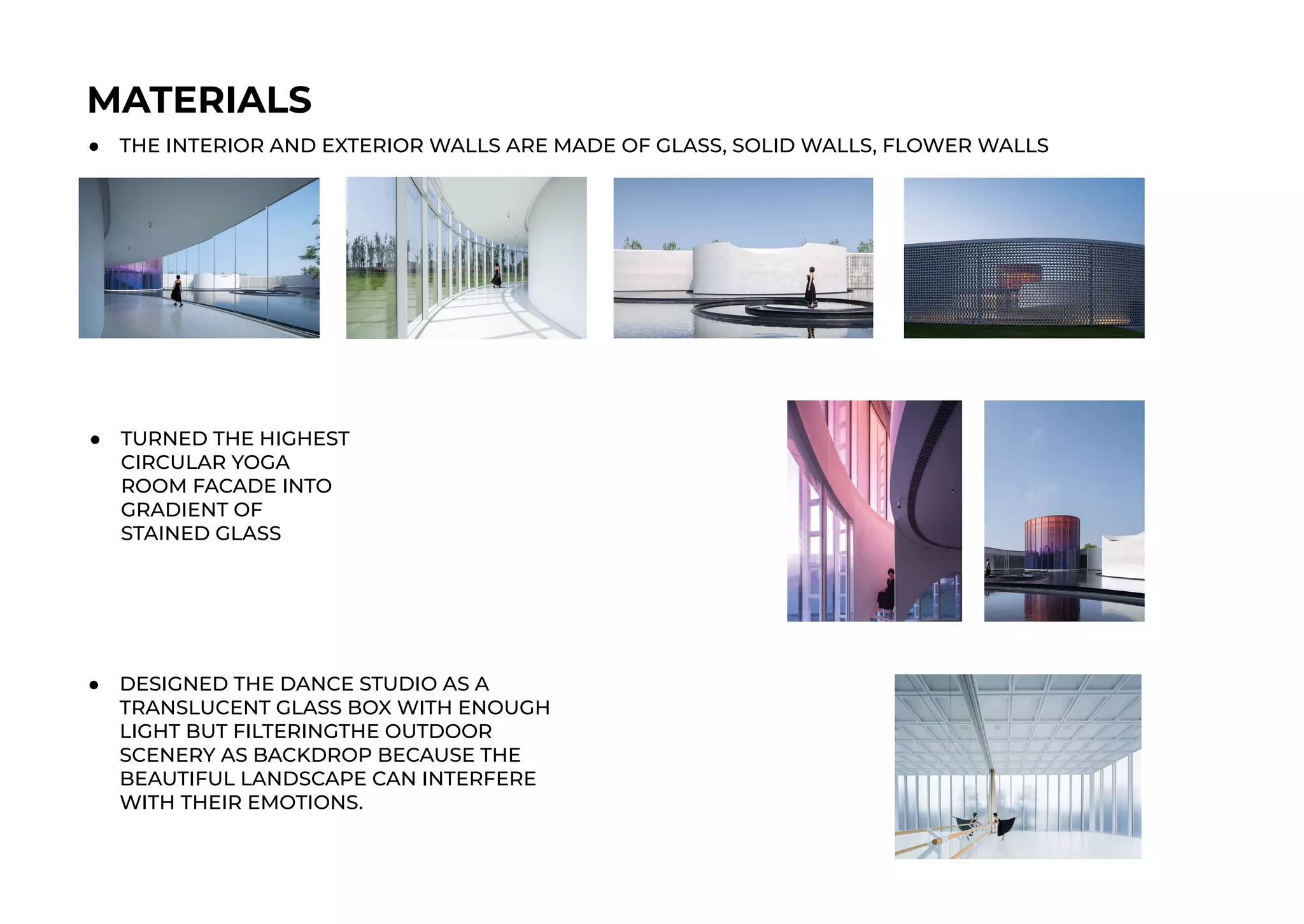 MATERIALS
● THE INTERIOR AND EXTERIOR WALLS ARE MADE OF GLASS, SOLID WALLS, FLOWER WALLS
● TURNED THE HIGHEST
CIRCULAR YOGA
ROOM FACADE INTO
GRADIENT OF
STAINED GLASS
● DESIGNED THE DANCE STUDIO AS A
TRANSLUCENT GLASS BOX WITH ENOUGH
LIGHT BUT FILTERINGTHE OUTDOOR
SCENERY AS BACKDROP BECAUSE THE
BEAUTIFUL LANDSCAPE CAN INTERFERE
WITH THEIR EMOTIONS.
 