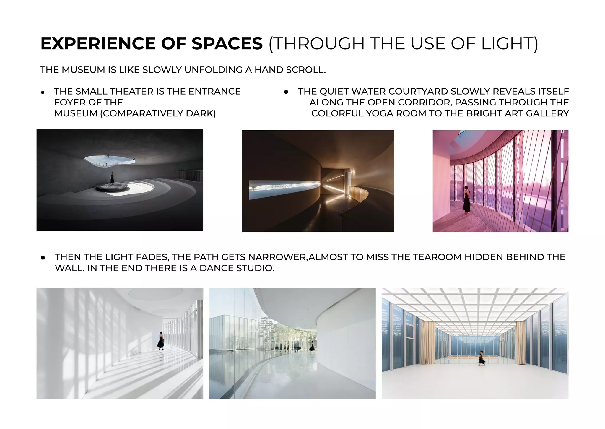 EXPERIENCE OF SPACES (THROUGH THE USE OF LIGHT)
THE MUSEUM IS LIKE SLOWLY UNFOLDING A HAND SCROLL.
● THE SMALL THEATER IS THE ENTRANCE
FOYER OF THE
MUSEUM.(COMPARATIVELY DARK)
● THE QUIET WATER COURTYARD SLOWLY REVEALS ITSELF
ALONG THE OPEN CORRIDOR, PASSING THROUGH THE
COLORFUL YOGA ROOM TO THE BRIGHT ART GALLERY
● THEN THE LIGHT FADES, THE PATH GETS NARROWER,ALMOST TO MISS THE TEAROOM HIDDEN BEHIND THE
WALL. IN THE END THERE IS A DANCE STUDIO.
 