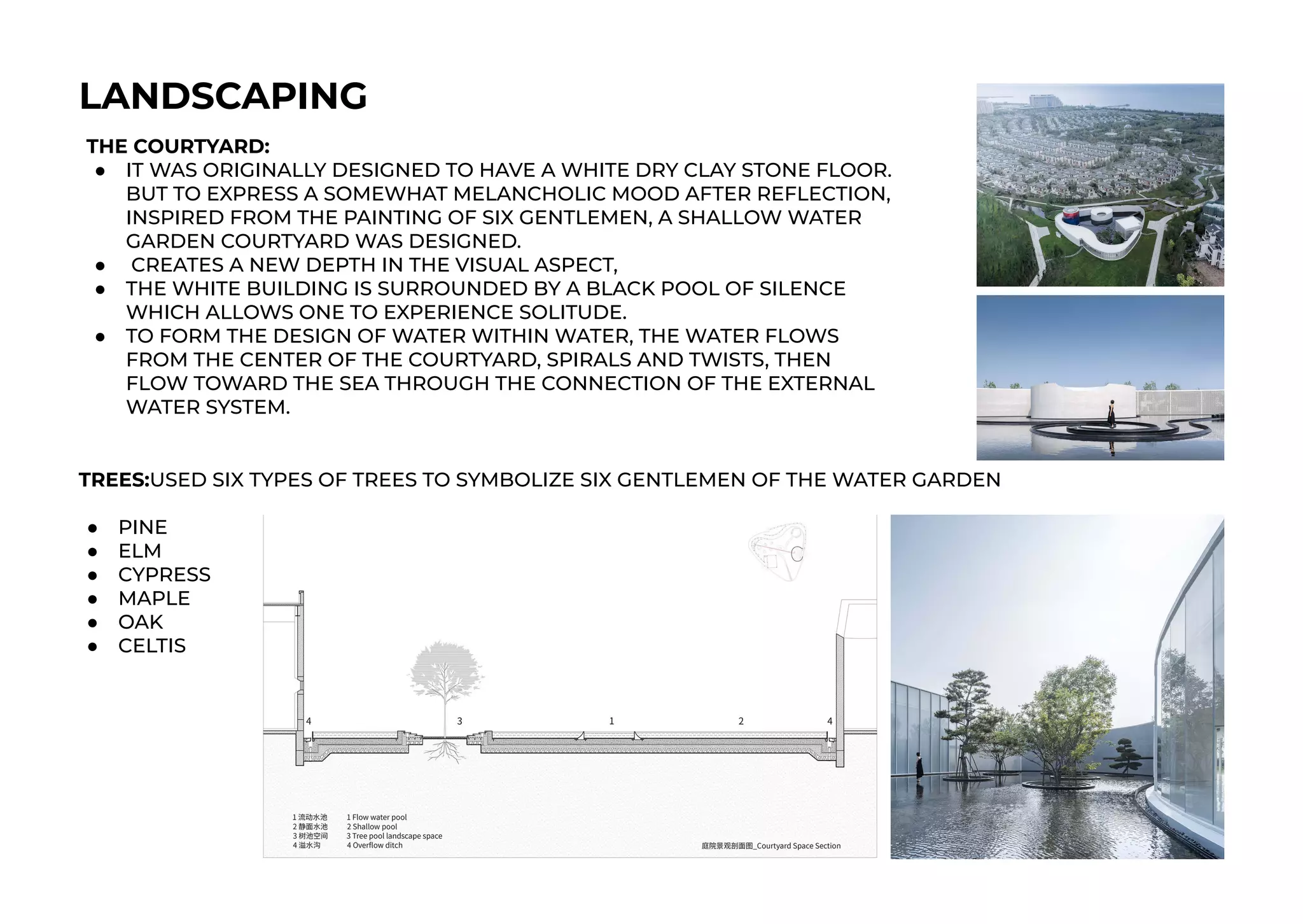 LANDSCAPING
THE COURTYARD:
● IT WAS ORIGINALLY DESIGNED TO HAVE A WHITE DRY CLAY STONE FLOOR.
BUT TO EXPRESS A SOMEWHAT MELANCHOLIC MOOD AFTER REFLECTION,
INSPIRED FROM THE PAINTING OF SIX GENTLEMEN, A SHALLOW WATER
GARDEN COURTYARD WAS DESIGNED.
● CREATES A NEW DEPTH IN THE VISUAL ASPECT,
● THE WHITE BUILDING IS SURROUNDED BY A BLACK POOL OF SILENCE
WHICH ALLOWS ONE TO EXPERIENCE SOLITUDE.
● TO FORM THE DESIGN OF WATER WITHIN WATER, THE WATER FLOWS
FROM THE CENTER OF THE COURTYARD, SPIRALS AND TWISTS, THEN
FLOW TOWARD THE SEA THROUGH THE CONNECTION OF THE EXTERNAL
WATER SYSTEM.
TREES:USED SIX TYPES OF TREES TO SYMBOLIZE SIX GENTLEMEN OF THE WATER GARDEN
● PINE
● ELM
● CYPRESS
● MAPLE
● OAK
● CELTIS
 