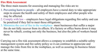 Fire RiskAssessment
The three main reasons for assessing and managing fire risks are to:
1. Preventing harm to people – all employers have a moral duty to take appropriate
steps to ensure the health and safety of their employees and other people who
may be affected.
2. Comply with law – employers have legal obligations regarding fire safety and can
be penalized if they fail to meet those obligations.
3. Minimize the cost of fire in the workplace– most businesses that suffer a major
fire do not fully recover from its effects. If a factory or office burns down it may
never be rebuilt, costing not only the business, but also the jobs of workers based
there.
Carrying out a fire risk assessment allows a company to establish a suitable safety
management system and fire safety policy so it can continue to appreciate and
manage the risks from fire in the workplace, as well as assuring its business future
at the same time.
 