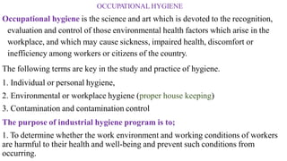 OCCUPATIONAL HYGIENE
Occupational hygiene is the science and art which is devoted to the recognition,
evaluation and control of those environmental health factors which arise in the
workplace, and which may cause sickness, impaired health, discomfort or
inefficiency among workers or citizens of the country.
The following terms are key in the study and practice of hygiene.
1. Individual or personal hygiene,
2. Environmental or workplace hygiene (proper house keeping)
3. Contamination and contamination control
The purpose of industrial hygiene program is to;
1. To determine whether the work environment and working conditions of workers
are harmful to their health and well-being and prevent such conditions from
occurring.
 