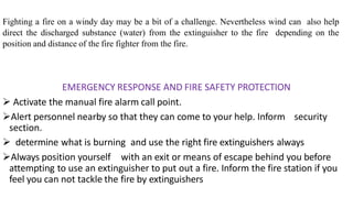 Fighting a fire on a windy day may be a bit of a challenge. Nevertheless wind can also help
direct the discharged substance (water) from the extinguisher to the fire depending on the
position and distance of the fire fighter from the fire.
EMERGENCY RESPONSE AND FIRE SAFETY PROTECTION
 Activate the manual fire alarm call point.
Alert personnel nearby so that they can come to your help. Inform security
section.
 determine what is burning and use the right fire extinguishers always
Always position yourself with an exit or means of escape behind you before
attempting to use an extinguisher to put out a fire. Inform the fire station if you
feel you can not tackle the fire by extinguishers
 