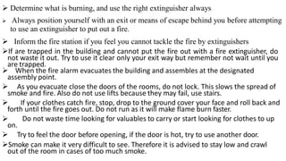  Determine what is burning, and use the right extinguisher always
 Always position yourself with an exit or means of escape behind you before attempting
to use an extinguisher to put out a fire.
 Inform the fire station if you feel you cannot tackle the fire by extinguishers
If are trapped in the building and cannot put the fire out with a fire extinguisher, do
not waste it out. Try to use it clear only your exit way but remember not wait until you
are trapped.
 When the fire alarm evacuates the building and assembles at the designated
assembly point.
 As you evacuate close the doors of the rooms, do not lock. This slows the spread of
smoke and fire. Also do not use lifts because they may fail, use stairs.
 If your clothes catch fire, stop, drop to the ground cover your face and roll back and
forth until the fire goes out. Do not run as it will make flame burn faster.
 Do not waste time looking for valuables to carry or start looking for clothes to up
on.
 Try to feel the door before opening, if the door is hot, try to use another door.
Smoke can make it very difficult to see. Therefore it is advised to stay low and crawl
out of the room in cases of too much smoke.
 
