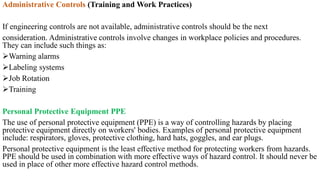 Administrative Controls (Training and Work Practices)
If engineering controls are not available, administrative controls should be the next
consideration. Administrative controls involve changes in workplace policies and procedures.
They can include such things as:
Warning alarms
Labeling systems
Job Rotation
Training
Personal Protective Equipment PPE
The use of personal protective equipment (PPE) is a way of controlling hazards by placing
protective equipment directly on workers' bodies. Examples of personal protective equipment
include: respirators, gloves, protective clothing, hard hats, goggles, and ear plugs.
Personal protective equipment is the least effective method for protecting workers from hazards.
PPE should be used in combination with more effective ways of hazard control. It should never be
used in place of other more effective hazard control methods.
 