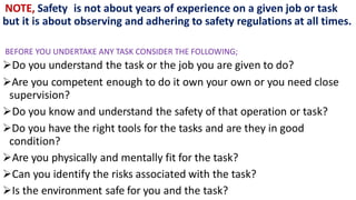 NOTE, Safety is not about years of experience on a given job or task
but it is about observing and adhering to safety regulations at all times.
BEFORE YOU UNDERTAKE ANY TASK CONSIDER THE FOLLOWING;
Do you understand the task or the job you are given to do?
Are you competent enough to do it own your own or you need close
supervision?
Do you know and understand the safety of that operation or task?
Do you have the right tools for the tasks and are they in good
condition?
Are you physically and mentally fit for the task?
Can you identify the risks associated with the task?
Is the environment safe for you and the task?
 