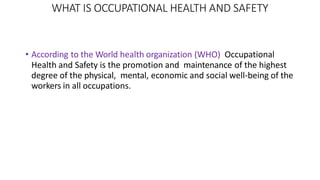 WHAT IS OCCUPATIONAL HEALTH AND SAFETY
• According to the World health organization (WHO) Occupational
Health and Safety is the promotion and maintenance of the highest
degree of the physical, mental, economic and social well-being of the
workers in all occupations.
 