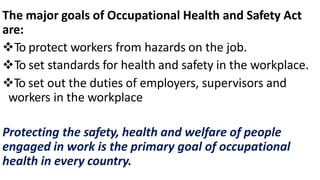 The major goals of Occupational Health and Safety Act
are:
To protect workers from hazards on the job.
To set standards for health and safety in the workplace.
To set out the duties of employers, supervisors and
workers in the workplace
Protecting the safety, health and welfare of people
engaged in work is the primary goal of occupational
health in every country.
 
