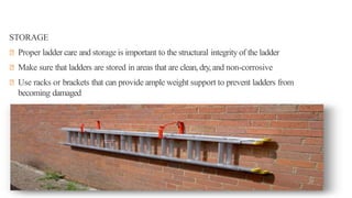 STORAGE
◾ Proper ladder care and storage is important to the structural integrity of the ladder
◾ Make sure that ladders are stored in areas that are clean,dry,and non-corrosive
◾ Use racks or brackets that can provide ample weight support to prevent ladders from
becoming damaged
 