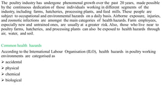 The poultry industry has undergone phenomenal growth over the past 20 years, made possible
by the continuous dedication of those individuals working in different segments of the
industry, including farms, hatcheries, processing plants, and feed mills. These people are
subject to occupational and environmental hazards on a daily basis. Airborne exposure, injuries,
and zoonotic infections are amongst the main categories of health hazards. Farm employees,
especially new and untrained ones, are usually at a greater risk. Also, those who live near to
poultry farms, hatcheries, and processing plants can also be exposed to health hazards through
air, water, and soil.
Common health hazards
According to the International Labour Organisation (ILO), health hazards in poultry working
environments are categorised as
 accidental
 physical
 chemical
 biological
 
