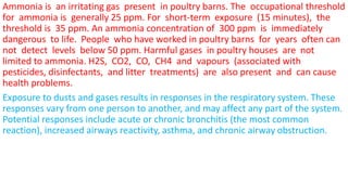 Ammonia is an irritating gas present in poultry barns. The occupational threshold
for ammonia is generally 25 ppm. For short-term exposure (15 minutes), the
threshold is 35 ppm. An ammonia concentration of 300 ppm is immediately
dangerous to life. People who have worked in poultry barns for years often can
not detect levels below 50 ppm. Harmful gases in poultry houses are not
limited to ammonia. H2S, CO2, CO, CH4 and vapours (associated with
pesticides, disinfectants, and litter treatments) are also present and can cause
health problems.
Exposure to dusts and gases results in responses in the respiratory system. These
responses vary from one person to another, and may affect any part of the system.
Potential responses include acute or chronic bronchitis (the most common
reaction), increased airways reactivity, asthma, and chronic airway obstruction.
 