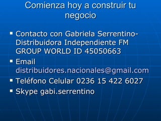 Comienza hoy a construir tuComienza hoy a construir tu
negocionegocio
 Contacto con Gabriela Serrentino-Contacto con Gabriela Serrentino-
Distribuidora Independiente FMDistribuidora Independiente FM
GROUP WORLD ID 45050663GROUP WORLD ID 45050663
 EmailEmail
distribuidores.nacionales@gmail.comdistribuidores.nacionales@gmail.com
 Teléfono Celular 0236 15 422 6027Teléfono Celular 0236 15 422 6027
 Skype gabi.serrentinoSkype gabi.serrentino
 