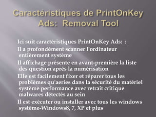 Ici suit caractéristiques PrintOnKey Ads: :
Il a profondément scanner l'ordinateur
entièrement système
Il affichage présente en avant-première la liste
des question après la numérisation
Elle est facilement fixer et réparer tous les
problèmes qu'aeries dans la sécurité du matériel
système performance avec retrait critique
malwares détectés au sein
Il est exécuter ou installer avec tous les windows
système-Windows8, 7, XP et plus
 
