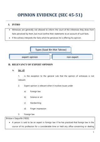 1
OPINION EVIDENCE (SEC 45-51)
I. INTRO
 Witnesses are generally not allowed to inform the court of the inferences they draw from
facts perceived by them, but must confine their statements to an account of such facts.
 If the witness interprets the facts which he perceives he is offering his opinion.
II. RELEVANCY OF EXPERT OPINION
A. SEC 45
1. is the exception to the general rule that the opinion of witnesses is not
relevant.
2. Expert opinion is relevant when it involves issues under
a) Foreign law
b) Science or art
c) Handwriting
d) Finger impression
3. Foreign law
Bristow v Sequville (1850)
 A person is said to be an expert in foreign law if he has practiced that foreign law in the
course of his profession for a considerable time or held any office concerning or dealing
Types (Saad Bin Mat Takraw)
expert opinion non expert
 