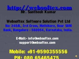 http://websoftex.comhttp://websoftex.com
Mr. Santhosh Kumar
Websoftex Software Solution Pvt Ltd
No: 240/A, 3rd Cross, Mathikere, Near SBM
Bank, Bangalore - 560054, Karnataka, India.
E-Mail:- info@websoftex.com
support@websoftex.com
Mobile: +91-9590355556
 