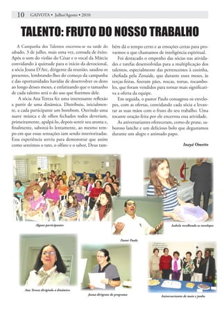 10      GAIVOTA • Julho/Agosto • 2010



    TALENTO: FRUTO DO NOSSO TRABALHO
   A Campanha dos Talentos encerrou-se na tarde do bém dá o tempo certo e as emoções certas para pro-
sábado, 3 de julho, mais uma vez, coroada de êxito. varmos o que chamamos de inteligência espiritual.
Após o som do violão do César e o vocal da Márcia           Foi destacado o empenho das sócias nas ativida-
convidando à quietude para o início da devocional,       des e tarefas desenvolvidas para a multiplicação dos
a sócia Joana D’Arc, dirigente da reunião, saudou os     talentos, especialmente das pertencentes à cozinha,
presentes, lembrando-lhes do começo da campanha          chefiada pela Zenaide, que durante esses meses, às
e das oportunidades havidas de desenvolver os dons       terças-feiras, fizeram pães, roscas, tortas, rocambo-
ao longo desses meses, e enfatizando que o tamanho       les, que foram vendidos para tornar mais significati-
de cada talento será o do uso que fizermos dele.         va a oferta da equipe.
    A sócia Ana Tereza fez uma interessante reflexão        Em seguida, o pastor Paulo consagrou os envelo-
a partir de uma dinâmica. Distribuiu, inicialmen-        pes, com as ofertas, convidando cada sócia a levan-
te, a cada participante um bombom. Ouvindo uma           tar as suas mãos com o fruto do seu trabalho. Uma
suave música e de olhos fechados todos deveriam,         tocante oração feita por ele encerrou essa atividade.
primeiramente, apalpá-lo, depois sentir seu aroma e,        As aniversariantes ofereceram, como de praxe, sa-
finalmente, saboreá-lo lentamente, ao mesmo tem-         boroso lanche e um delicioso bolo que degustamos
po em que essas sensações iam sendo interiorizadas.      durante um alegre e animado papo.
Essa experiência serviu para demonstrar que assim
como sentimos o tato, o olfato e o sabor, Deus tam-                                                Inayá Ometto




              Alguns participantes                                                         Isabela recolhendo os envelopes



                                                               Pastor Paulo




       Ana Tereza dirigindo a dinâmica
                                         Joana dirigente do programa                Aniversariantes de maio e junho
 