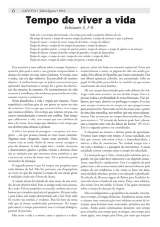 6       GAIVOTA • Julho/Agosto • 2010


               Tempo de viver a vida
                                                  Eclesiastes 3, 1-8.
                  Tudo tem o seu tempo determinado, e há tempo para todo o propósito debaixo do céu.
                  Há tempo de nascer, e tempo de morrer; tempo de plantar, e tempo de arrancar o que se plantou;
                  Tempo de matar, e tempo de curar; tempo de derrubar, e tempo de edificar;
                  Tempo de chorar, e tempo de rir; tempo de prantear, e tempo de dançar;
                  Tempo de espalhar pedras, e tempo de ajuntar pedras; tempo de abraçar, e tempo de afastar-se de abraçar;
                  Tempo de buscar, e tempo de perder; tempo de guardar, e tempo de lançar fora;
                  Tempo de rasgar, e tempo de coser; tempo de estar calado, e tempo de falar;
                  Tempo de amar, e tempo de odiar; tempo de guerra, e tempo de paz.

    Esta narrativa é uma reflexão sobre o tempo. Expressa a     parecer, existe um hiato na narrativa sapiencial. Entre um
maneira pela qual o autor e sua geração compreendiam o          acontecimento e outro, as páginas da vida vão sendo gra-
alcance do tempo em suas vidas cotidianas. O tempo, para        vadas, feito álbum de figurinha que vamos montando. Ora
o judeu, não era algo subjetivo. Era percebido de maneira       esse álbum aparecerá colorido, ora acinzentado. Cabe ao
objetiva. A melhor forma que os judeus encontraram para         papel da liberdade preenchê-lo, na medida em que somos
apreender objetivamente o tempo foi a partir da observa-        construtores da nossa história.
ção das estações da natureza. Os acontecimentos da vida            Há um tempo determinado para tudo debaixo do Sol.
ocorrem à semelhança das mudanças processadas no verão,         Logo, cada coisa acontece no seu devido tempo. Esta ex-
outono, inverno e primavera.                                    pressão indica a profundidade de nossa frustração. Não po-
    Nesta plataforma, a vida é regida por estações. Nossa       demos, por vezes, abreviar ou prolongar o tempo. As coisas
experiência cotidiana gira de um ponto ao outro no eixo         nem sempre acontecem no tempo em que programamos
da existência. Tem tempo que estamos felizes, tem tempo         para acontecerem. Nem tudo ocorre do nosso jeito, a partir
que estamos infelizes. Tem tempo que estamos em paz, em         de uma data específica, por melhor que seja nosso planeja-
outros entrincheirados e imersos em conflito. Tem tempo         mento. Elas acontecem no tempo determinado por Deus
que celebramos a vida, tem tempo que nos cobrimos de            para acontecer. “O coração do homem pode fazer planos,
luto e de cinzas. Tem tempo que odiamos e tem tempo que         mas a resposta certa vem dos lábios do Eterno” (Pv 16,1).
nos abrimos para abraçar e perdoar.                             Este é o segundo ponto a ser considerado.
    A vida é um ponto de passagem - um porto, um aero-             E chegamos ao terceiro e último ponto de apreciação.
porto -, em que pessoas cruzam às vezes nosso caminho.          Vivemos num tempo sem tempo. A nossa sociedade, nos
Algumas estão chegando, outras estão partindo. Umas             dias que correm, não tolera o ócio, a improdutividade, a
viajam com as malas cheias de amor; outras carregam o           inércia, a falta de movimento. Na verdade tempo tem a
peso do desamor. A vida supõe idas e vindas, encontros          ver com a medição e a passagem do movimento. A nossa
e desencontros, ganhos e perdas, vitórias e derrotas. Essas     sociedade coroou o tempo como o tempo da velocidade.
são as variações por que atravessa nossa existência e que          É a ânsia pelo que é veloz, a busca pelo milésimo por se-
caracterizam o jeito do nosso viver. Eis o primeiro ponto       gundo, em que tudo deve transcorrer e ser digerido instan-
merecedor de destaque.                                          tânea, superficial e rapidamente. Esta é a angústia da qual
    O segundo ponto é que há sempre um propósito para           padecemos: a de sermos massacrados inexoravelmente pelo
tudo debaixo do Sol. Não há, portanto, um despropósito          tempo, de nos rendermos a ele, como se fosse um deus,
no viver, no que diz respeito à criação de um modo geral.       uma entidade absoluta, pronto a ser cultuado e glorificado.
A realidade criada não é fruto do Acaso.                        Na década de 30 uma viagem de Belém para Frankfurt le-
    A criação divina foi dotada de uma meta, de um senti-       vava três meses a bordo de um navio. Hoje, com sofistica-
do, de um objetivo final. Para os antigos tudo está conecta-    dos aviões, leva em média 12 horas. E há quem murmure
do a tudo. Há um propósito no mundo, embora não o sai-          sobre o tempo da duração da viagem.
bamos por completo qual seja tal propósito. Há para tudo,          Nós reconfiguramos a geopolítica do mundo; encurta-
e para todos, um tempo determinado sob o Sol. Nem tudo          mos o tempo, as longas distâncias. Ampliamos nossas redes
foi escrito nas estrelas, é evidente. Mas há fatos da nossa     e criamos uma comunicação com infinitos recursos de in-
vida que já foram estabelecidos previamente. Há tempo           teração, para ficarmos mais conectados, próximos uns dos
para nascer, e tempo para morrer, esse é o tempo biológico,     outros. Ainda assim continuamos distantes; sem tempo
passível de previsão.                                           para a família, sem tempo para os amigos, sem tempo para
    Mas entre a vida e a morte, entre o aparecer e o desa-      nossa igreja, sem tempo para Deus, por mais que estejam
 