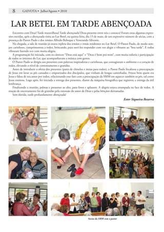 8       GAIVOTA • Julho/Agosto • 2010



 LAR BETEL EM TARDE ABENÇOADA
   Encontro com Deus! Tarde maravilhosa! Tarde abençoada! Deus presente entre nós e conosco! Foram estas algumas expres-
sões ouvidas, após a abençoada visita ao Lar Betel, na quinta feira, dia 13 de maio, de um expressivo número de sócias, com a
presença do Pastor Paulo e dos irmãos Alfredo Rebeque e Venerando Silvestre.
   Na chegada, a sala de reunião já estava repleta dos irmãos e irmãs residentes no Lar Betel. O Pastor Paulo, de modo sem-
pre carinhoso, cumprimentou a todos, brincando, para ouvi-los responder com voz alegre e vibrante ao “boa tarde”. E todos
vibraram fazendo eco com muita alegria.
   A programação foi iniciada, com os cânticos “Deus está aqui” e “Deus é bom prá mim”, com muita euforia e participação
de todos os internos do Lar, que acompanhavam a música com gestos.
   O Pastor Paulo se dirigiu aos presentes com palavras inspiradoras e carinhosas, que contagiaram o ambiente e o coração de
todos, elevando o nível de contentamento e gratidão.
   Antes de introduzir a oferta dos presentes (pares de chinelos e meias para todos), o Pastor Paulo focalizou a preocupação
de Jesus em lavar os pés cansados e empoeirados dos discípulos, que vinham de longas caminhadas. Frisou bem quem era
Jesus e falou de seu amor por todos, relacionando esse fato com a preocupação da SMM em aquecer também os pés, tal como
Jesus ensinou. Logo após, foi iniciada a entrega dos presentes, diante da máquina fotográfica que registrou a entrega da útil
lembrança.
   Finalizando a reunião, palmas e presentes ao alto, para fotos e aplausos. A alegria estava estampada na face de todos. A
oração de encerramento foi de gratidão pela extensão do amor de Deus e pelas bênçãos derramadas.
   Sem dúvida, tarde profundamente abençoada!
                                                                                                  Ester Siqueira Bezerra




                                                                    Sócias da SMM com o pastor
 