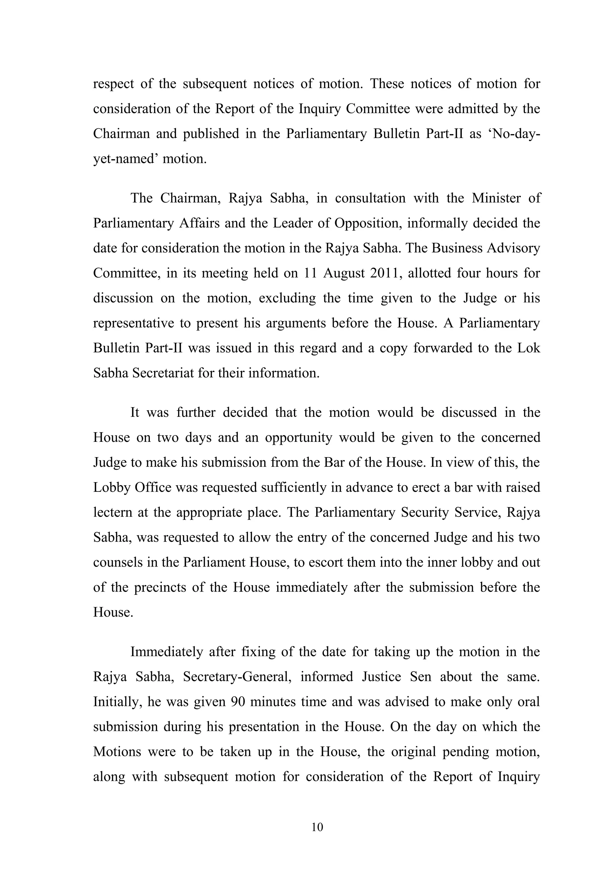 respect of the subsequent notices of motion. These notices of motion for
consideration of the Report of the Inquiry Committee were admitted by the
Chairman and published in the Parliamentary Bulletin Part-II as ‘No-dayyet-named’ motion.
The Chairman, Rajya Sabha, in consultation with the Minister of
Parliamentary Affairs and the Leader of Opposition, informally decided the
date for consideration the motion in the Rajya Sabha. The Business Advisory
Committee, in its meeting held on 11 August 2011, allotted four hours for
discussion on the motion, excluding the time given to the Judge or his
representative to present his arguments before the House. A Parliamentary
Bulletin Part-II was issued in this regard and a copy forwarded to the Lok
Sabha Secretariat for their information.
It was further decided that the motion would be discussed in the
House on two days and an opportunity would be given to the concerned
Judge to make his submission from the Bar of the House. In view of this, the
Lobby Office was requested sufficiently in advance to erect a bar with raised
lectern at the appropriate place. The Parliamentary Security Service, Rajya
Sabha, was requested to allow the entry of the concerned Judge and his two
counsels in the Parliament House, to escort them into the inner lobby and out
of the precincts of the House immediately after the submission before the
House.
Immediately after fixing of the date for taking up the motion in the
Rajya Sabha, Secretary-General, informed Justice Sen about the same.
Initially, he was given 90 minutes time and was advised to make only oral
submission during his presentation in the House. On the day on which the
Motions were to be taken up in the House, the original pending motion,
along with subsequent motion for consideration of the Report of Inquiry
10

 