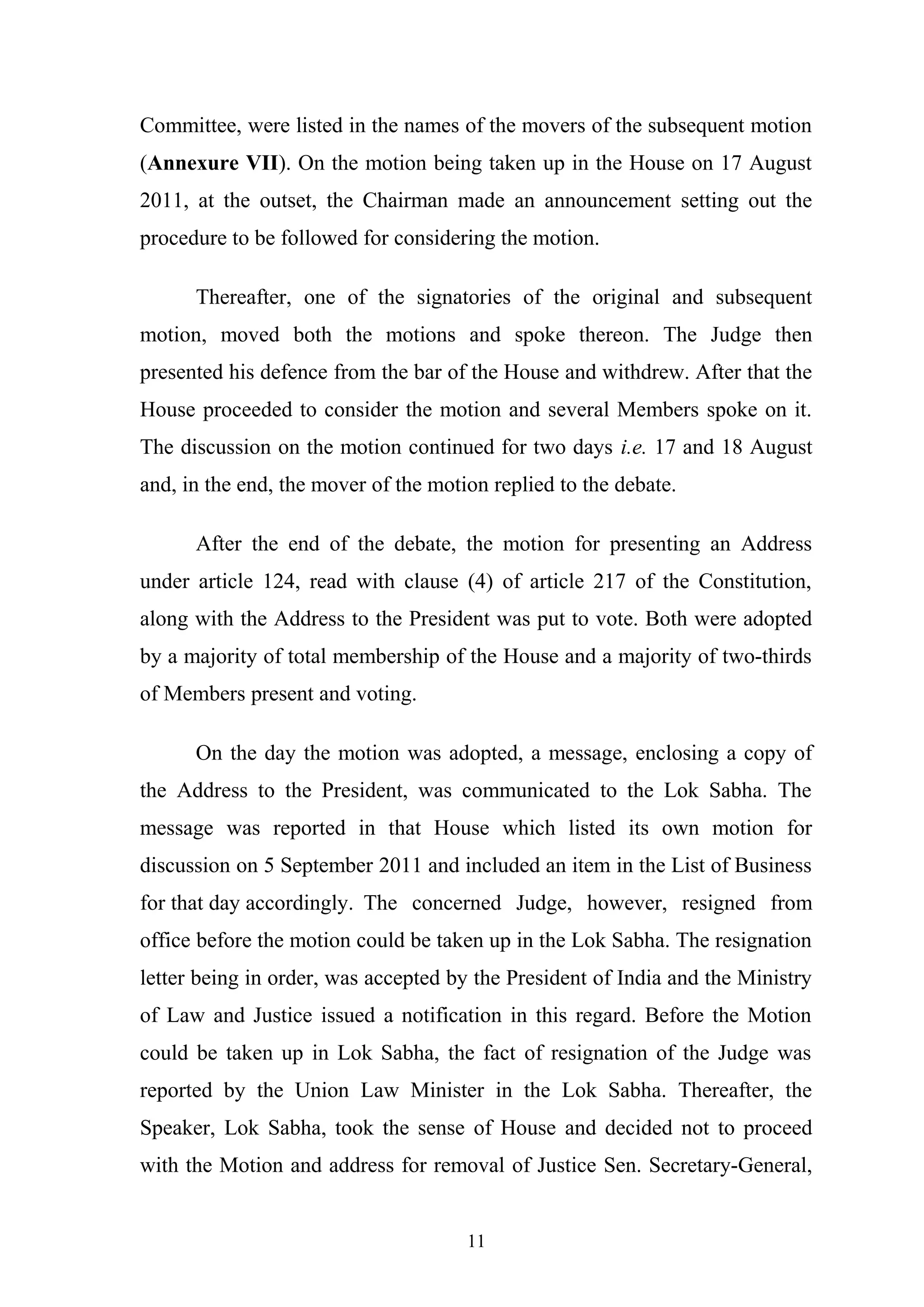 Committee, were listed in the names of the movers of the subsequent motion
(Annexure VII). On the motion being taken up in the House on 17 August
2011, at the outset, the Chairman made an announcement setting out the
procedure to be followed for considering the motion.
Thereafter, one of the signatories of the original and subsequent
motion, moved both the motions and spoke thereon. The Judge then
presented his defence from the bar of the House and withdrew. After that the
House proceeded to consider the motion and several Members spoke on it.
The discussion on the motion continued for two days i.e. 17 and 18 August
and, in the end, the mover of the motion replied to the debate.
After the end of the debate, the motion for presenting an Address
under article 124, read with clause (4) of article 217 of the Constitution,
along with the Address to the President was put to vote. Both were adopted
by a majority of total membership of the House and a majority of two-thirds
of Members present and voting.
On the day the motion was adopted, a message, enclosing a copy of
the Address to the President, was communicated to the Lok Sabha. The
message was reported in that House which listed its own motion for
discussion on 5 September 2011 and included an item in the List of Business
for that day accordingly. The concerned Judge, however, resigned from
office before the motion could be taken up in the Lok Sabha. The resignation
letter being in order, was accepted by the President of India and the Ministry
of Law and Justice issued a notification in this regard. Before the Motion
could be taken up in Lok Sabha, the fact of resignation of the Judge was
reported by the Union Law Minister in the Lok Sabha. Thereafter, the
Speaker, Lok Sabha, took the sense of House and decided not to proceed
with the Motion and address for removal of Justice Sen. Secretary-General,
11

 