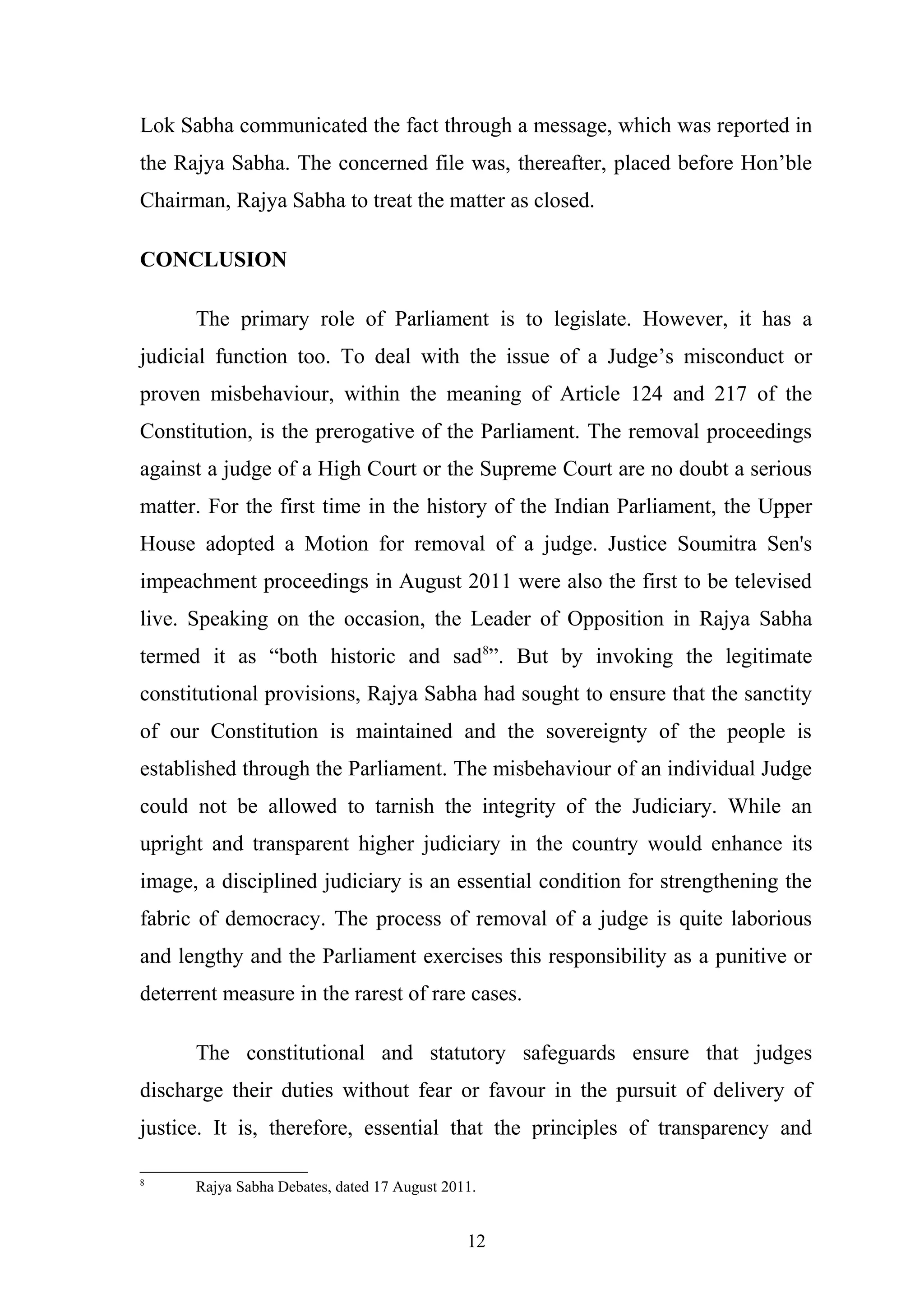 Lok Sabha communicated the fact through a message, which was reported in
the Rajya Sabha. The concerned file was, thereafter, placed before Hon’ble
Chairman, Rajya Sabha to treat the matter as closed.
CONCLUSION
The primary role of Parliament is to legislate. However, it has a
judicial function too. To deal with the issue of a Judge’s misconduct or
proven misbehaviour, within the meaning of Article 124 and 217 of the
Constitution, is the prerogative of the Parliament. The removal proceedings
against a judge of a High Court or the Supreme Court are no doubt a serious
matter. For the first time in the history of the Indian Parliament, the Upper
House adopted a Motion for removal of a judge. Justice Soumitra Sen's
impeachment proceedings in August 2011 were also the first to be televised
live. Speaking on the occasion, the Leader of Opposition in Rajya Sabha
termed it as “both historic and sad8”. But by invoking the legitimate
constitutional provisions, Rajya Sabha had sought to ensure that the sanctity
of our Constitution is maintained and the sovereignty of the people is
established through the Parliament. The misbehaviour of an individual Judge
could not be allowed to tarnish the integrity of the Judiciary. While an
upright and transparent higher judiciary in the country would enhance its
image, a disciplined judiciary is an essential condition for strengthening the
fabric of democracy. The process of removal of a judge is quite laborious
and lengthy and the Parliament exercises this responsibility as a punitive or
deterrent measure in the rarest of rare cases.
The constitutional and statutory safeguards ensure that judges
discharge their duties without fear or favour in the pursuit of delivery of
justice. It is, therefore, essential that the principles of transparency and
8

Rajya Sabha Debates, dated 17 August 2011.

12

 