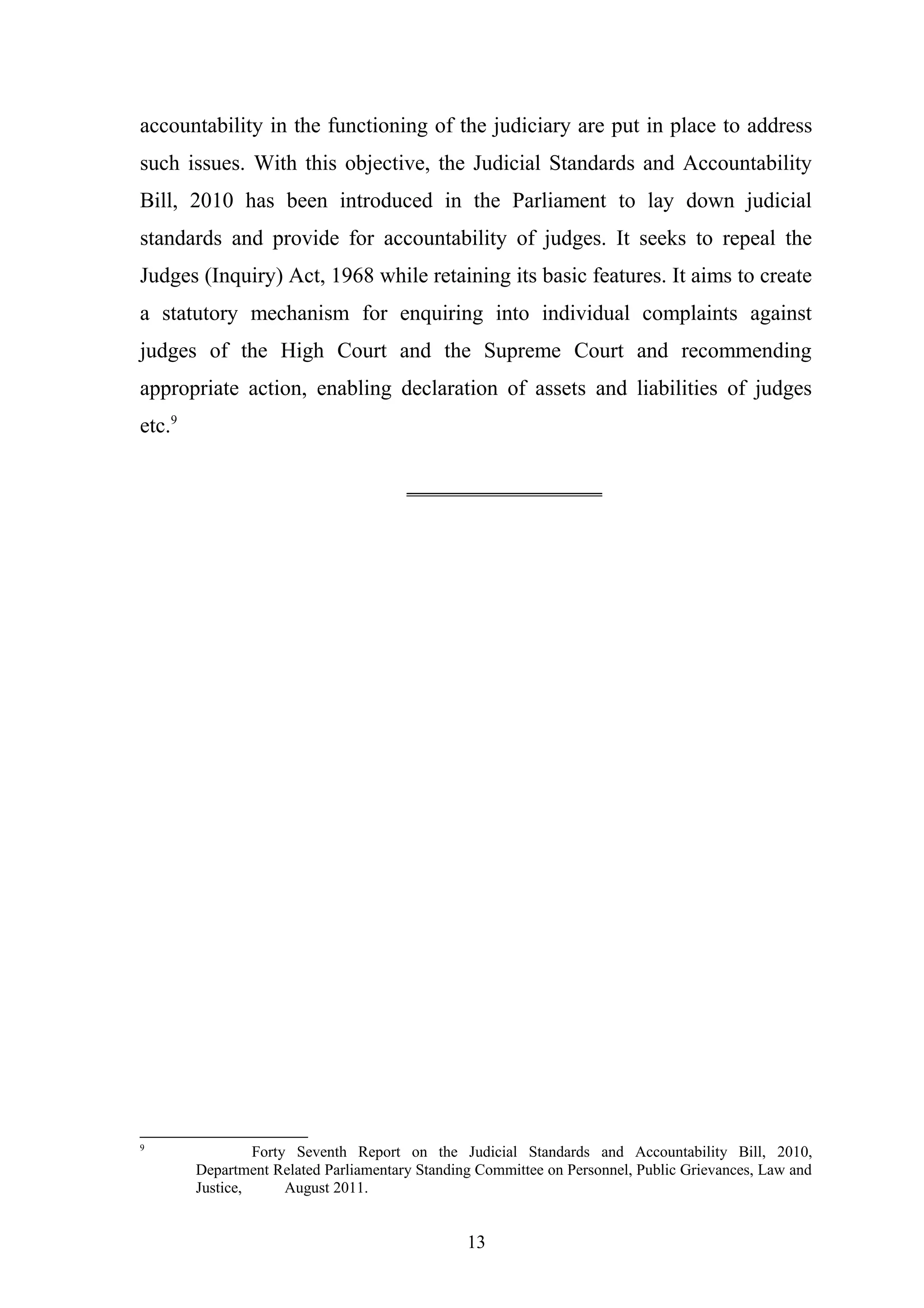 accountability in the functioning of the judiciary are put in place to address
such issues. With this objective, the Judicial Standards and Accountability
Bill, 2010 has been introduced in the Parliament to lay down judicial
standards and provide for accountability of judges. It seeks to repeal the
Judges (Inquiry) Act, 1968 while retaining its basic features. It aims to create
a statutory mechanism for enquiring into individual complaints against
judges of the High Court and the Supreme Court and recommending
appropriate action, enabling declaration of assets and liabilities of judges
etc.9
__________________

9

Forty Seventh Report on the Judicial Standards and Accountability Bill, 2010,
Department Related Parliamentary Standing Committee on Personnel, Public Grievances, Law and
Justice,
August 2011.

13

 