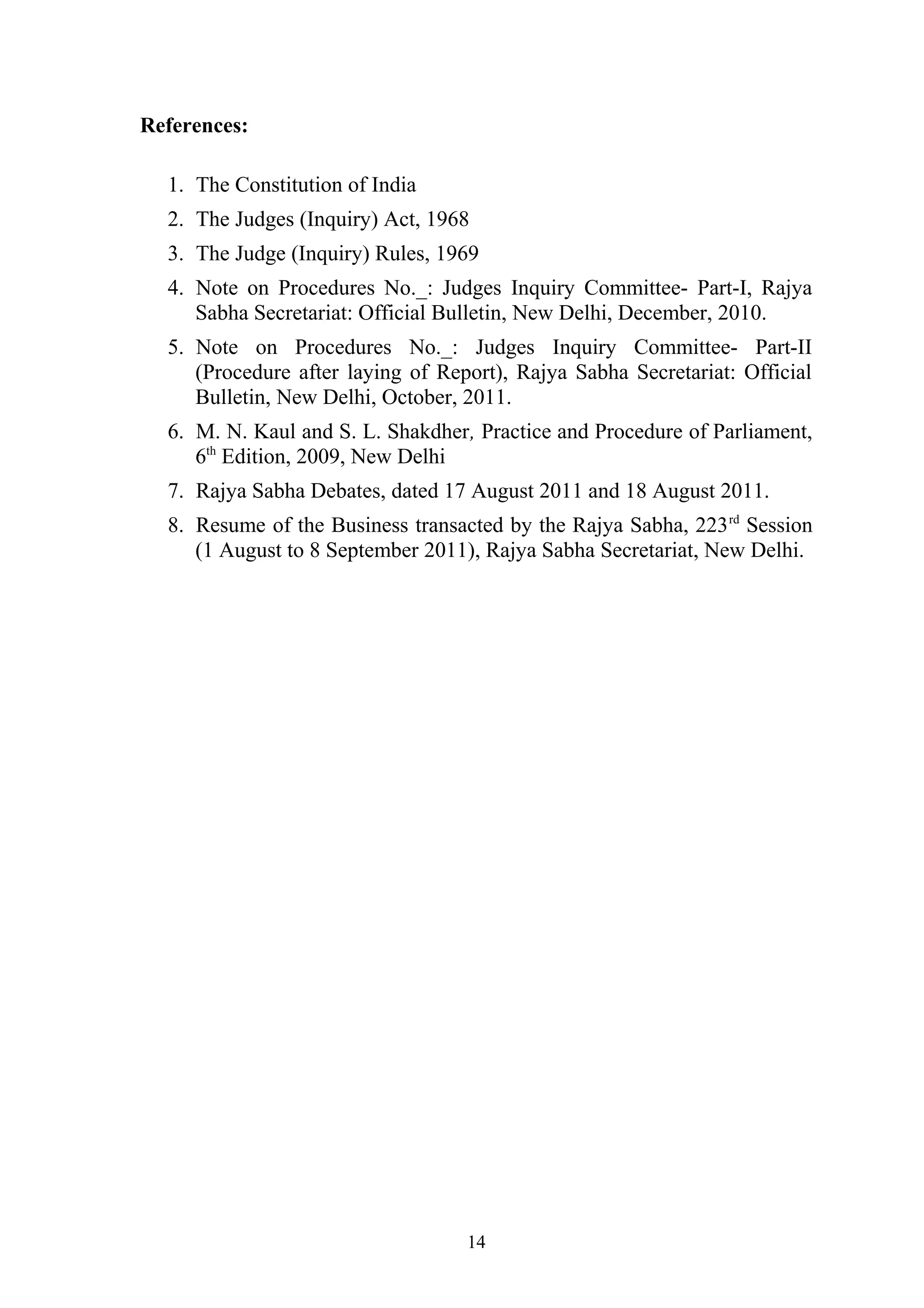References:
1. The Constitution of India
2. The Judges (Inquiry) Act, 1968
3. The Judge (Inquiry) Rules, 1969
4. Note on Procedures No._: Judges Inquiry Committee- Part-I, Rajya
Sabha Secretariat: Official Bulletin, New Delhi, December, 2010.
5. Note on Procedures No._: Judges Inquiry Committee- Part-II
(Procedure after laying of Report), Rajya Sabha Secretariat: Official
Bulletin, New Delhi, October, 2011.
6. M. N. Kaul and S. L. Shakdher, Practice and Procedure of Parliament,
6th Edition, 2009, New Delhi
7. Rajya Sabha Debates, dated 17 August 2011 and 18 August 2011.
8. Resume of the Business transacted by the Rajya Sabha, 223 rd Session
(1 August to 8 September 2011), Rajya Sabha Secretariat, New Delhi.

14

 