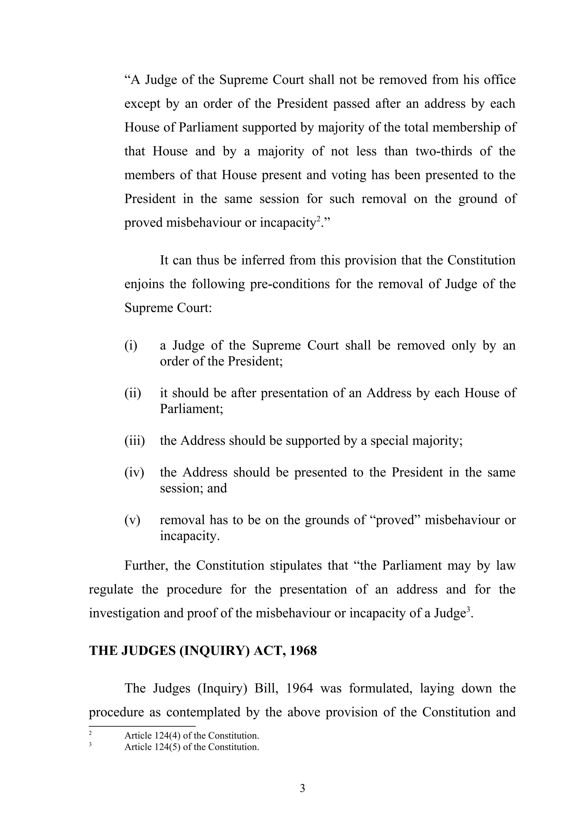 “A Judge of the Supreme Court shall not be removed from his office
except by an order of the President passed after an address by each
House of Parliament supported by majority of the total membership of
that House and by a majority of not less than two-thirds of the
members of that House present and voting has been presented to the
President in the same session for such removal on the ground of
proved misbehaviour or incapacity2.”
It can thus be inferred from this provision that the Constitution
enjoins the following pre-conditions for the removal of Judge of the
Supreme Court:
(i)

a Judge of the Supreme Court shall be removed only by an
order of the President;

(ii)

it should be after presentation of an Address by each House of
Parliament;

(iii)

the Address should be supported by a special majority;

(iv)

the Address should be presented to the President in the same
session; and

(v)

removal has to be on the grounds of “proved” misbehaviour or
incapacity.

Further, the Constitution stipulates that “the Parliament may by law
regulate the procedure for the presentation of an address and for the
investigation and proof of the misbehaviour or incapacity of a Judge3.
THE JUDGES (INQUIRY) ACT, 1968
The Judges (Inquiry) Bill, 1964 was formulated, laying down the
procedure as contemplated by the above provision of the Constitution and
2
3

Article 124(4) of the Constitution.
Article 124(5) of the Constitution.

3

 