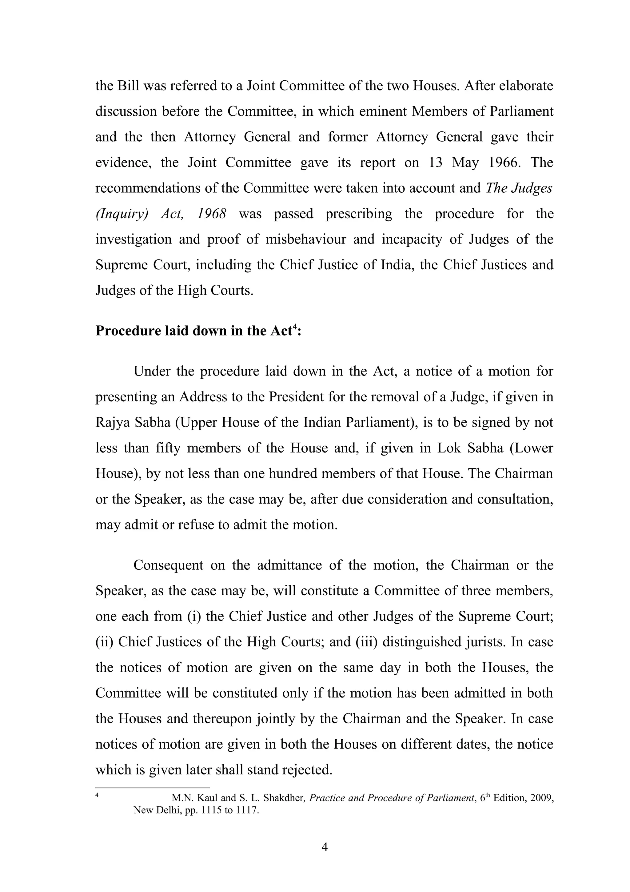 the Bill was referred to a Joint Committee of the two Houses. After elaborate
discussion before the Committee, in which eminent Members of Parliament
and the then Attorney General and former Attorney General gave their
evidence, the Joint Committee gave its report on 13 May 1966. The
recommendations of the Committee were taken into account and The Judges
(Inquiry) Act, 1968 was passed prescribing the procedure for the
investigation and proof of misbehaviour and incapacity of Judges of the
Supreme Court, including the Chief Justice of India, the Chief Justices and
Judges of the High Courts.
Procedure laid down in the Act4:
Under the procedure laid down in the Act, a notice of a motion for
presenting an Address to the President for the removal of a Judge, if given in
Rajya Sabha (Upper House of the Indian Parliament), is to be signed by not
less than fifty members of the House and, if given in Lok Sabha (Lower
House), by not less than one hundred members of that House. The Chairman
or the Speaker, as the case may be, after due consideration and consultation,
may admit or refuse to admit the motion.
Consequent on the admittance of the motion, the Chairman or the
Speaker, as the case may be, will constitute a Committee of three members,
one each from (i) the Chief Justice and other Judges of the Supreme Court;
(ii) Chief Justices of the High Courts; and (iii) distinguished jurists. In case
the notices of motion are given on the same day in both the Houses, the
Committee will be constituted only if the motion has been admitted in both
the Houses and thereupon jointly by the Chairman and the Speaker. In case
notices of motion are given in both the Houses on different dates, the notice
which is given later shall stand rejected.
4

M.N. Kaul and S. L. Shakdher, Practice and Procedure of Parliament, 6th Edition, 2009,
New Delhi, pp. 1115 to 1117.

4

 