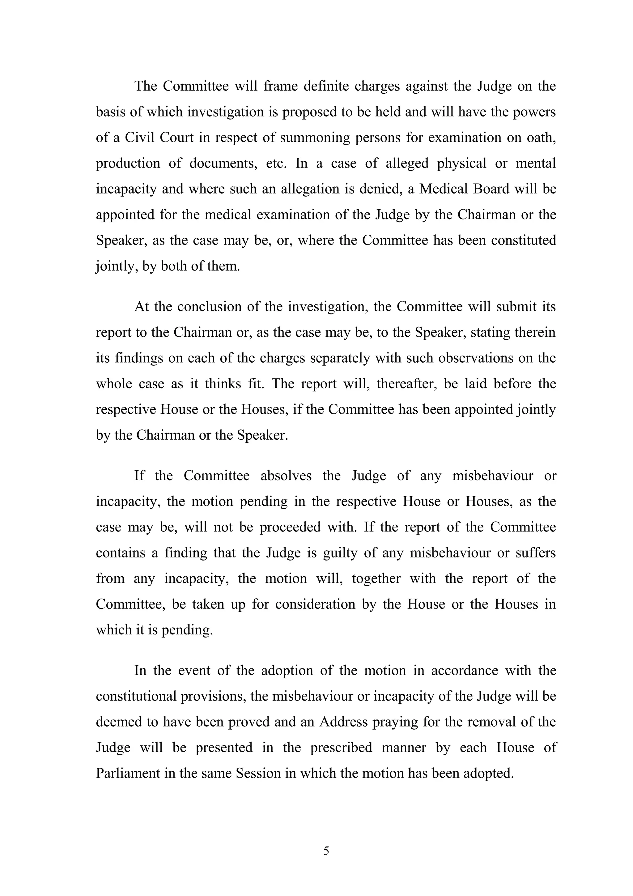 The Committee will frame definite charges against the Judge on the
basis of which investigation is proposed to be held and will have the powers
of a Civil Court in respect of summoning persons for examination on oath,
production of documents, etc. In a case of alleged physical or mental
incapacity and where such an allegation is denied, a Medical Board will be
appointed for the medical examination of the Judge by the Chairman or the
Speaker, as the case may be, or, where the Committee has been constituted
jointly, by both of them.
At the conclusion of the investigation, the Committee will submit its
report to the Chairman or, as the case may be, to the Speaker, stating therein
its findings on each of the charges separately with such observations on the
whole case as it thinks fit. The report will, thereafter, be laid before the
respective House or the Houses, if the Committee has been appointed jointly
by the Chairman or the Speaker.
If the Committee absolves the Judge of any misbehaviour or
incapacity, the motion pending in the respective House or Houses, as the
case may be, will not be proceeded with. If the report of the Committee
contains a finding that the Judge is guilty of any misbehaviour or suffers
from any incapacity, the motion will, together with the report of the
Committee, be taken up for consideration by the House or the Houses in
which it is pending.
In the event of the adoption of the motion in accordance with the
constitutional provisions, the misbehaviour or incapacity of the Judge will be
deemed to have been proved and an Address praying for the removal of the
Judge will be presented in the prescribed manner by each House of
Parliament in the same Session in which the motion has been adopted.

5

 